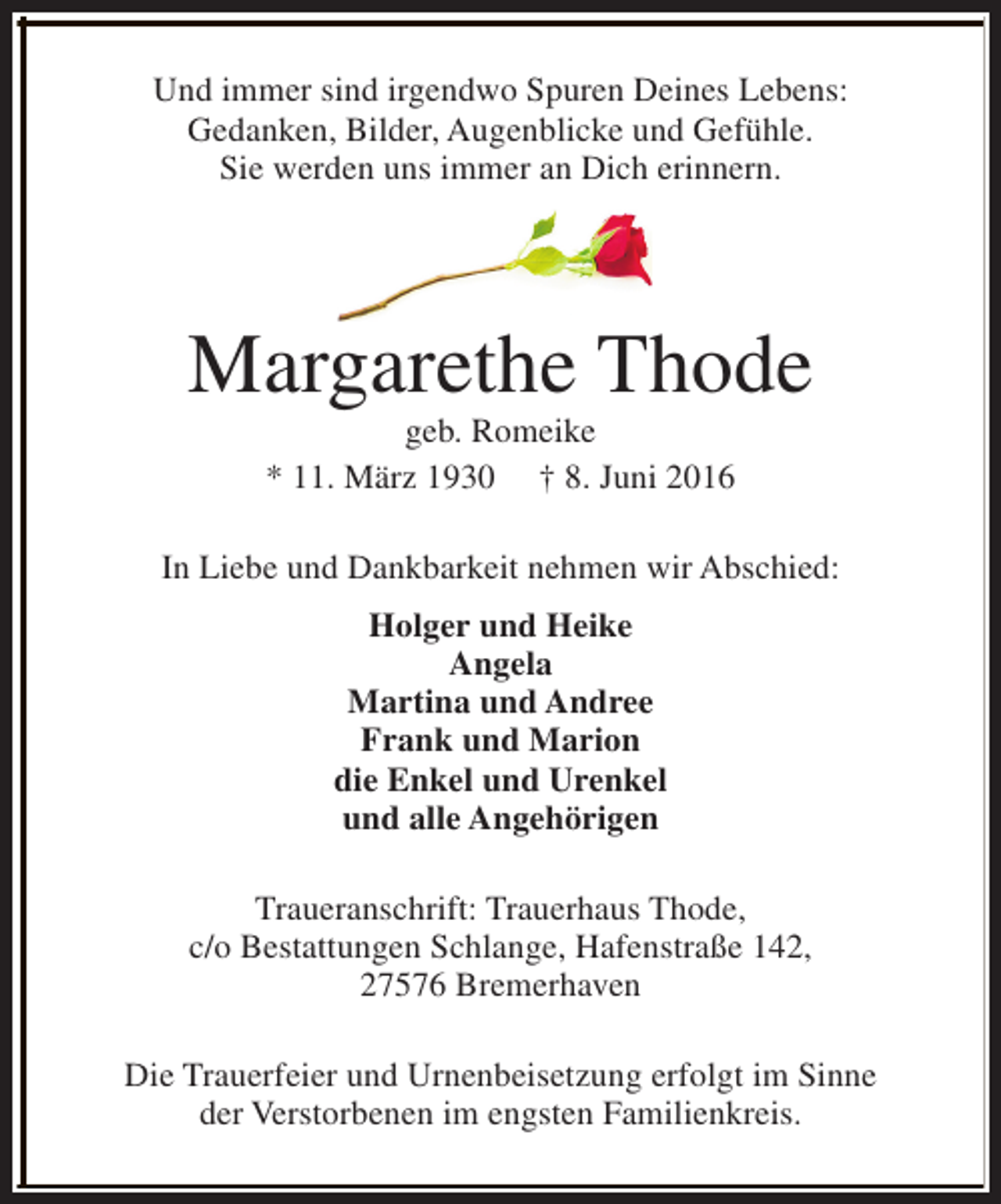 <p>Und immer sind irgendwo Spuren Deines Lebens:<br />Gedanken, Bilder, Augenblicke und Gefühle.<br />Sie werden uns immer an Dich erinnern.</p><p>Margarethe Thode<br />geb. Romeike<br />* 11. März 1930 † 8. Juni 2016</p><p>In Liebe und Dankbarkeit nehmen wir Abschied:<br />Holger und Heike<br />Angela<br />Martina und Andree<br />Frank und Marion<br />die Enkel und Urenkel<br />und alle Angehörigen<br />Traueranschrift: Trauerhaus Thode,<br />c/o Bestattungen Schlange, Hafenstraße 142,<br />27576 Bremerhaven<br />Die Trauerfeier und Urnenbeisetzung erfolgt im Sinne<br />der Verstorbenen im engsten Familienkreis.</p>