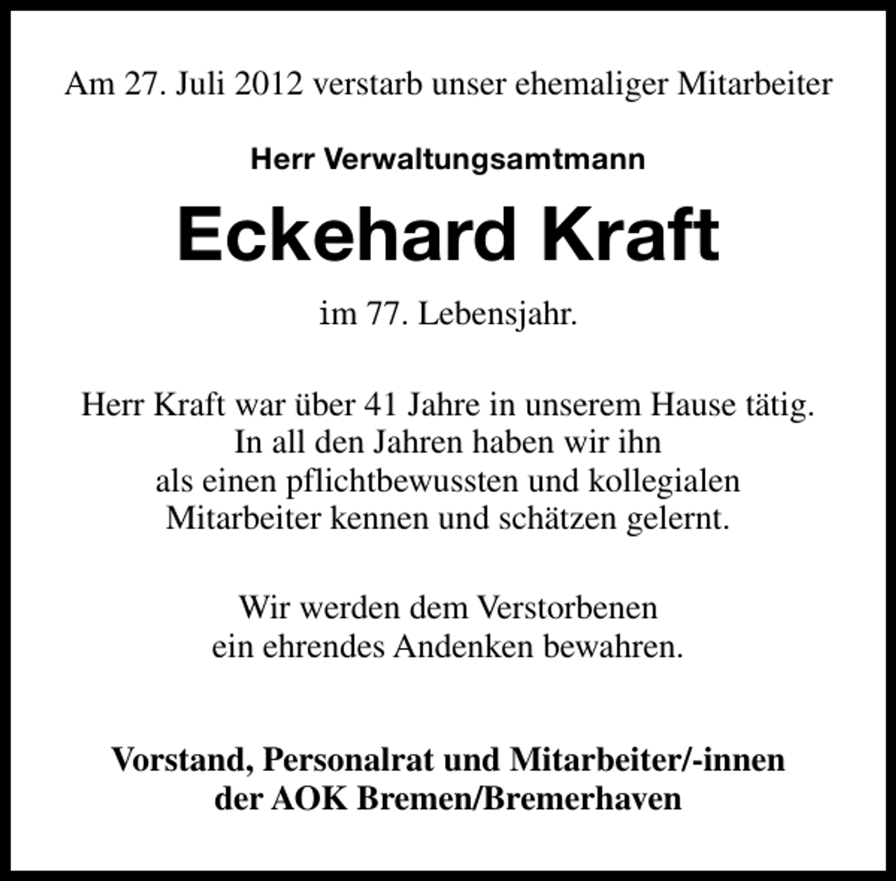 <p>Am 27. Juli 2012 verstarb unser ehemaliger Mitarbeiter<br />Herr Verwaltungsamtmann</p><p>Eckehard Kraft<br />im 77. Lebensjahr.<br />Herr Kraft war über 41 Jahre in unserem Hause tätig.<br />In all den Jahren haben wir ihn<br />als einen pflichtbewussten und kollegialen<br />Mitarbeiter kennen und schätzen gelernt.<br />Wir werden dem Verstorbenen<br />ein ehrendes Andenken bewahren.<br />Vorstand, Personalrat und Mitarbeiter/-innen<br />der AOK Bremen/Bremerhaven</p>