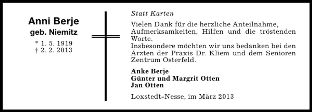 <p>Anni Berje<br />geb. Niemitz<br />* 1. 5. 1919<br />† 2. 2. 2013</p><p>Statt Karten<br />Vielen Dank für die herzliche Anteilnahme,<br />Aufmerksamkeiten, Hilfen und die tröstenden<br />Worte.<br />Insbesondere möchten wir uns bedanken bei den<br />Ärzten der Praxis Dr. Kliem und dem Senioren<br />Zentrum Osterfeld.<br />Anke Berje<br />Günter und Margrit Otten<br />Jan Otten<br />Loxstedt-Nesse, im März 2013</p>