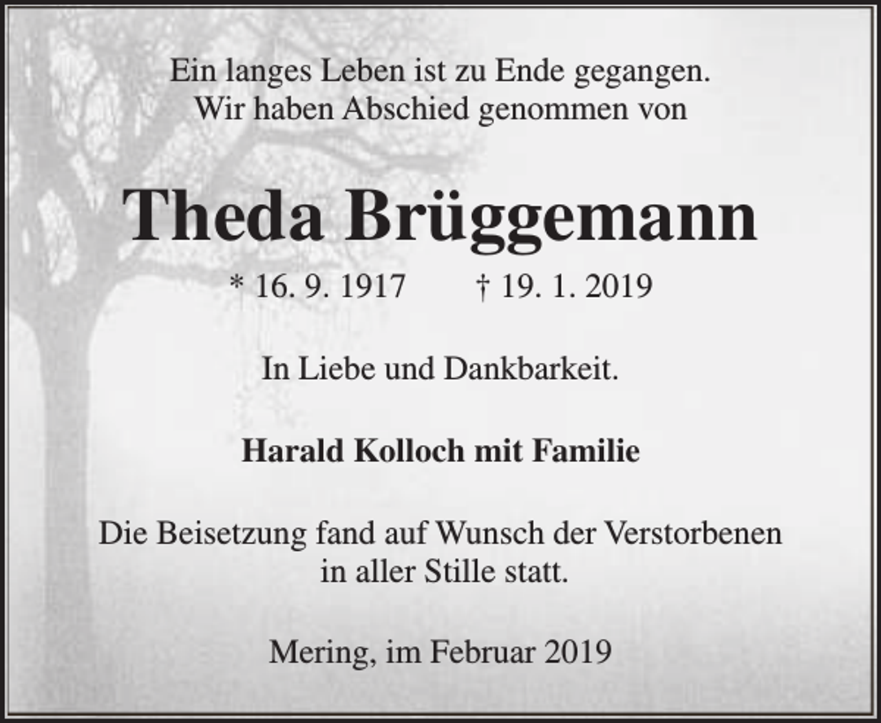 <p>Ein langes Leben ist zu Ende gegangen.<br />Wir haben Abschied genommen von</p><p>Theda Brüggemann<br />* 16. 9. 1917</p><p>† 19. 1. 2019</p><p>In Liebe und Dankbarkeit.<br />Harald Kolloch mit Familie<br />Die Beisetzung fand auf Wunsch der Verstorbenen<br />in aller Stille statt.<br />Mering, im Februar 2019</p>