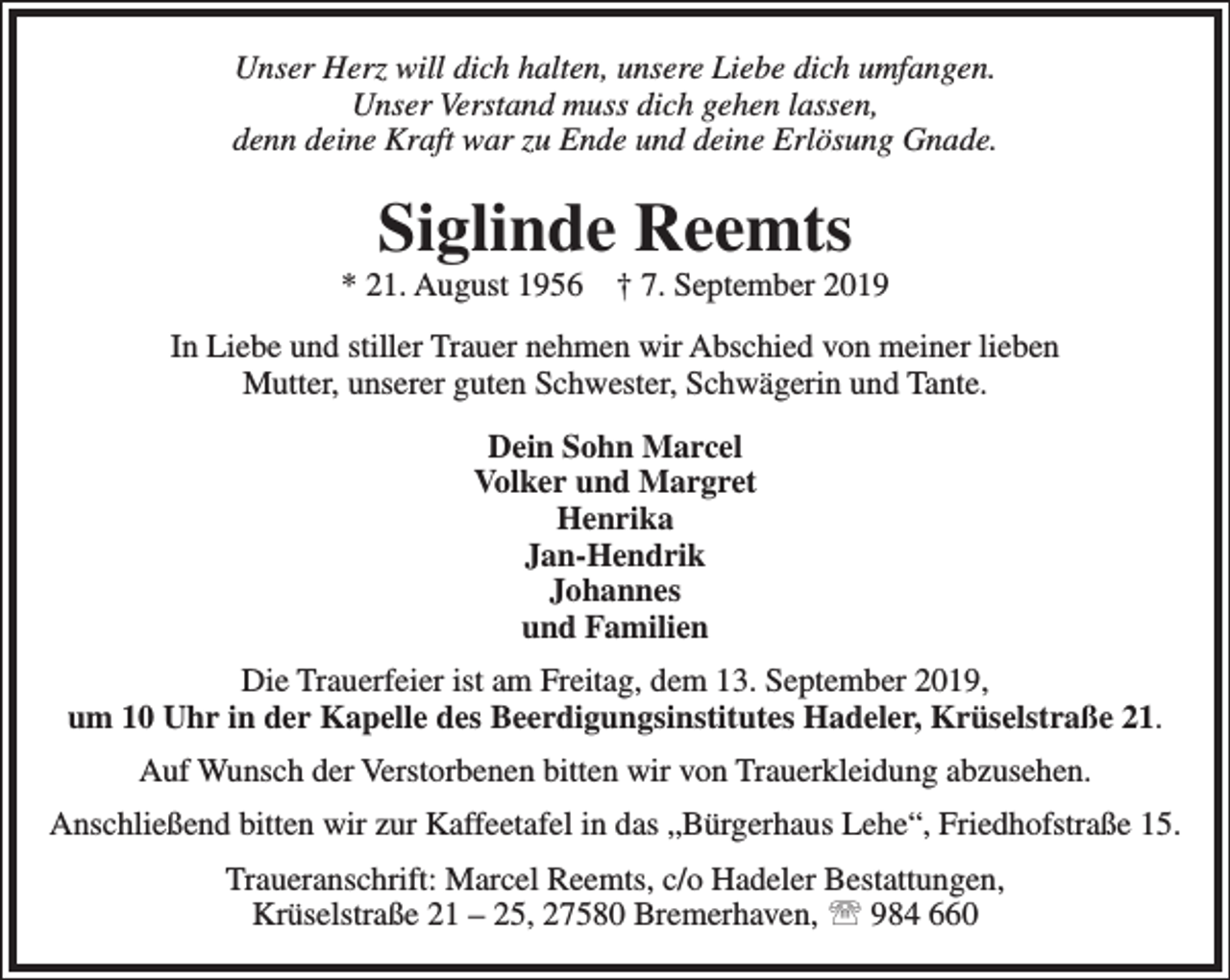 <p>Unser Herz will dich halten, unsere Liebe dich umfangen.<br />Unser Verstand muss dich gehen lassen,<br />denn deine Kraft war zu Ende und deine Erlösung Gnade.</p><p>Siglinde Reemts</p><p>* 21. August 1956</p><p>† 7. September 2019</p><p>In Liebe und stiller Trauer nehmen wir Abschied von meiner lieben<br />Mutter, unserer guten Schwester, Schwägerin und Tante.<br />Dein Sohn Marcel<br />Volker und Margret<br />Henrika<br />Jan-Hendrik<br />Johannes<br />und Familien<br />Die Trauerfeier ist am Freitag, dem 13. September 2019,<br />um 10 Uhr in der Kapelle des Beerdigungsinstitutes Hadeler, Krüselstraße 21.<br />Auf Wunsch der Verstorbenen bitten wir von Trauerkleidung abzusehen.<br />Anschließend bitten wir zur Kaffeetafel in das „Bürgerhaus Lehe“, Friedhofstraße 15.<br />Traueranschrift: Marcel Reemts, c/o Hadeler Bestattungen,<br />Krüselstraße 21 – 25, 27580 Bremerhaven,  984 660</p>