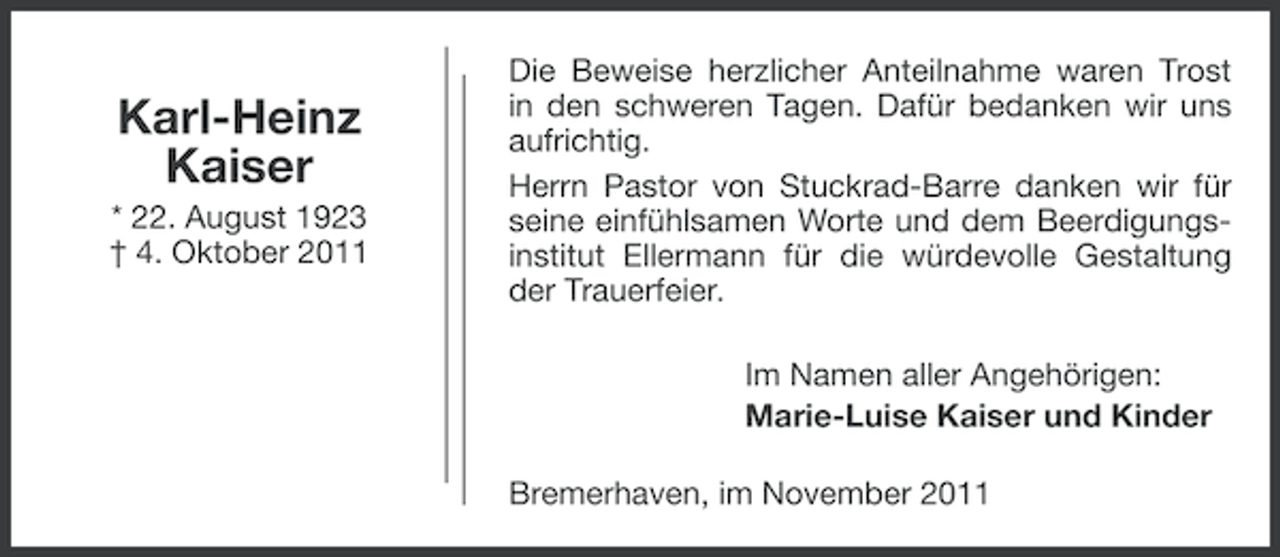 <p>Karl-Heinz<br />Kaiser<br />* 22. August 1923<br />† 4. Oktober 2011</p><p>Die Beweise herzlicher Anteilnahme waren Trost<br />in den schweren Tagen. Dafür bedanken wir uns<br />aufrichtig.<br />Herrn Pastor von Stuckrad-Barre danken wir für<br />seine einfühlsamen Worte und dem Beerdigungsinstitut Ellermann für die würdevolle Gestaltung<br />der Trauerfeier.<br />Im Namen aller Angehörigen:<br />Marie-Luise Kaiser und Kinder<br />Bremerhaven, im November 2011</p>