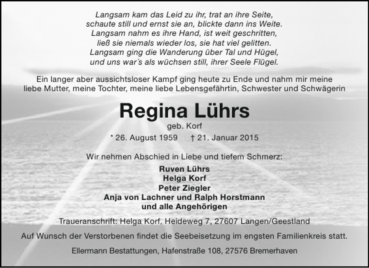 <p>Langsam kam das Leid zu ihr, trat an ihre Seite,<br />schaute still und ernst sie an, blickte dann ins Weite.<br />Langsam nahm es ihre Hand, ist weit geschritten,<br />ließ sie niemals wieder los, sie hat viel gelitten.<br />Langsam ging die Wanderung über Tal und Hügel,<br />und uns war´s als wüchsen still, ihrer Seele Flügel.<br />Ein langer aber aussichtsloser Kampf ging heute zu Ende und nahm mir meine<br />liebe Mutter, meine Tochter, meine liebe Lebensgefährtin, Schwester und Schwägerin</p><p>Regina Lührs</p><p>geb. Korf<br />* 26. August 1959 † 21. Januar 2015<br />Wir nehmen Abschied in Liebe und tiefem Schmerz:<br />Ruven Lührs<br />Helga Korf<br />Peter Ziegler<br />Anja von Lachner und Ralph Horstmann<br />und alle Angehörigen<br />Traueranschrift: Helga Korf, Heideweg 7, 27607 Langen/Geestland<br />Auf Wunsch der Verstorbenen findet die Seebeisetzung im engsten Familienkreis statt.<br />Ellermann Bestattungen, Hafenstraße 108, 27576 Bremerhaven</p>