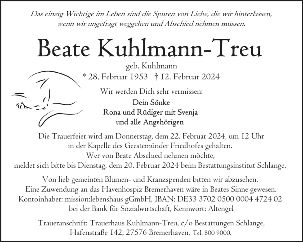 <p>Das einzig Wichtige im Leben sind die Spuren von Liebe, die wir hinterlassen,<br />wenn wir ungefragt weggehen und Abschied nehmen müssen.</p><p>geb. Kuhlmann<br />* 28. Februar 1953 † 12. Februar 2024<br />Wir werden Dich sehr vermissen:</p><p>Die Trauerfeier wird am Donnerstag, dem 22. Februar 2024, um 12 Uhr<br />in der Kapelle des Geestemünder Friedhofes gehalten.<br />Wer von Beate Abschied nehmen möchte,<br />meldet sich bitte bis Dienstag, dem 20. Februar 2024 beim Bestattungsinstitut Schlange.<br />Von lieb gemeinten Blumen- und Kranzspenden bitten wir abzusehen.<br />Eine Zuwendung an das Havenhospiz Bremerhaven wäre in Beates Sinne gewesen.<br />Kontoinhaber: mission:lebenshaus gGmbH, IBAN: DE3702 050724 02<br />bei der Bank für Sozialwirtschaft, Kennwort: Altengel<br />Traueranschrift: Trauerhaus Kuhlmann-Treu, c/o Bestattungen Schlange,<br />Hafenstraße 142, 27576 Bremerhaven, Tel. 800 9000.</p>