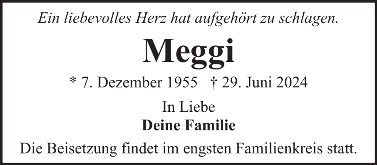 <p>Ein liebevolles Herz hat aufgehört zu schlagen.</p><p>Meggi</p><p>* 7. Dezember 1955 † 29. Juni 2024<br />In Liebe<br />Deine Familie<br />Die Beisetzung findet im engsten Familienkreis statt.</p>