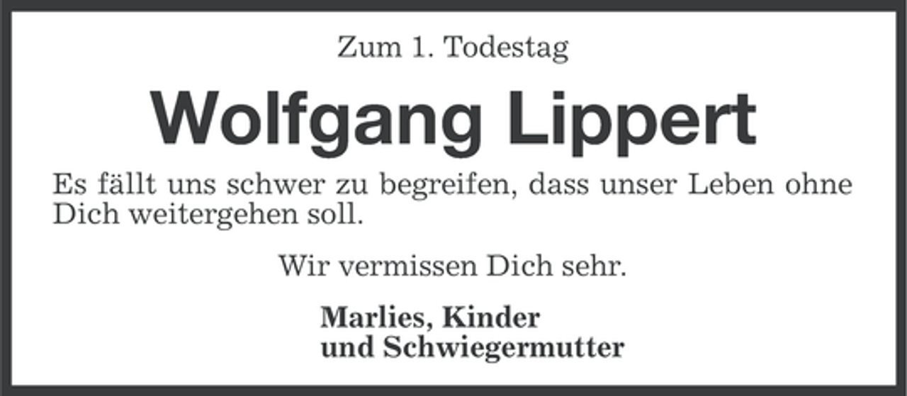 <p>Zum 1. Todestag</p><p>Wolfgang Lippert<br />Es fällt uns schwer zu begreifen, dass unser Leben ohne<br />Dich weitergehen soll.<br />Wir vermissen Dich sehr.<br />Marlies, Kinder<br />und Schwiegermutter</p>
