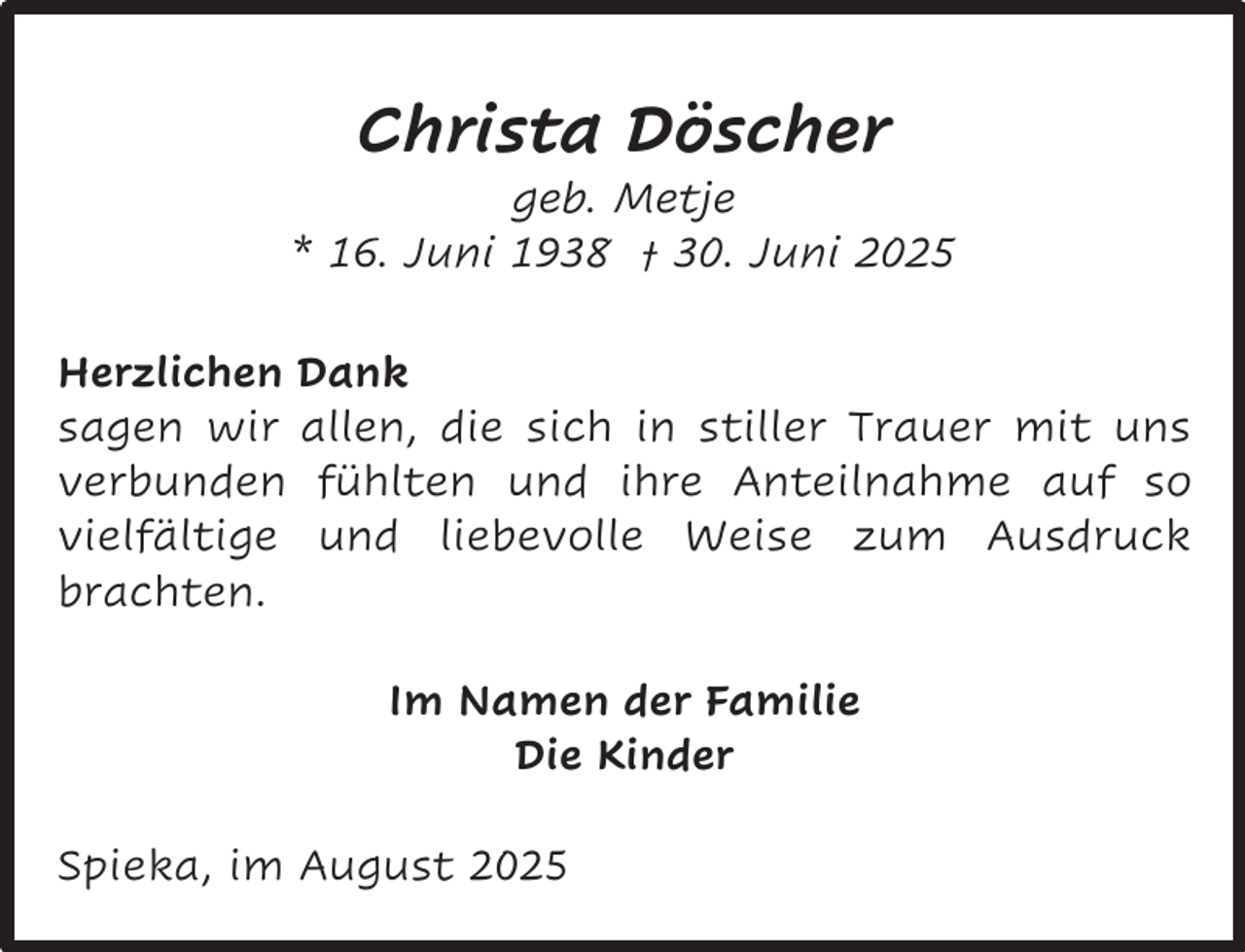<p>Christa Döscher</p><p>geb. Metje<br />* 16. Juni 1938 † 30. Juni 2025<br />Herzlichen Dank<br />sagen wir allen, die sich in stiller Trauer mit uns<br />verbunden fühlten und ihre Anteilnahme auf so<br />vielfältige und liebevolle Weise zum Ausdruck<br />brachten.<br />Im Namen der Familie<br />Die Kinder<br />Spieka, im August 2025</p>
