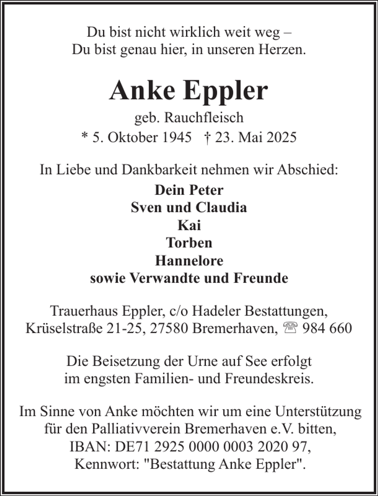 <p>Du bist nicht wirklich weit weg –<br />Du bist genau hier, in unseren Herzen.</p><p>Anke Eppler</p><p>geb. Rauchfleisch<br />* 5. Oktober 1945 † 23. Mai 2025<br />In Liebe und Dankbarkeit nehmen wir Abschied:<br />Dein Peter<br />Sven und Claudia<br />Kai<br />Torben<br />Hannelore<br />sowie Verwandte und Freunde<br />Trauerhaus Eppler, c/o Hadeler Bestattungen,<br />Krüselstraße 21-25, 27580 Bremerhaven, ' 984 660<br />Die Beisetzung der Urne auf See erfolgt<br />im engsten Familien- und Freundeskreis.<br />Im Sinne von Anke möchten wir um eine Unterstützung<br />für den Palliativverein Bremerhaven e.V. bitten,<br />IBAN: DE71 2925 03 2020 97,<br />Kennwort: "Bestattung Anke Eppler".</p>