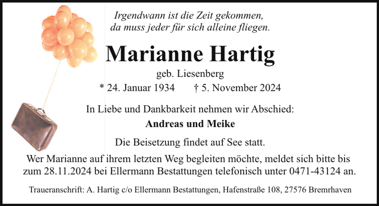 <p>Irgendwann ist die Zeit gekommen,<br />da muss jeder für sich alleine fliegen.</p><p>Marianne Hartig</p><p>geb. Liesenberg<br />* 24. Januar 1934<br />† 5. November 2024<br />In Liebe und Dankbarkeit nehmen wir Abschied:<br />Andreas und Meike<br />Die Beisetzung findet auf See statt.<br />Wer Marianne auf ihrem letzten Weg begleiten möchte, meldet sich bitte bis<br />zum 28.11.2024 bei Ellermann Bestattungen telefonisch unter 0471-43124 an.<br />Traueranschrift: A. Hartig c/o Ellermann Bestattungen, Hafenstraße 108, 27576 Bremrhaven</p>