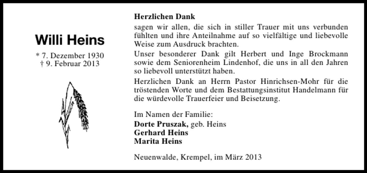 <p>Willi Heins<br />* 7. Dezember 1930<br />† 9. Februar 2013</p><p>Herzlichen Dank<br />sagen wir allen, die sich in stiller Trauer mit uns verbunden<br />fühlten und ihre Anteilnahme auf so vielfältige und liebevolle<br />Weise zum Ausdruck brachten.<br />Unser besonderer Dank gilt Herbert und Inge Brockmann<br />sowie dem Seniorenheim Lindenhof, die uns in all den Jahren<br />so liebevoll unterstützt haben.<br />Herzlichen Dank an Herrn Pastor Hinrichsen-Mohr für die<br />tröstenden Worte und dem Bestattungsinstitut Handelmann für<br />die würdevolle Trauerfeier und Beisetzung.<br />Im Namen der Familie:<br />Dorte Pruszak, geb. Heins<br />Gerhard Heins<br />Marita Heins<br />Neuenwalde, Krempel, im März 2013</p>