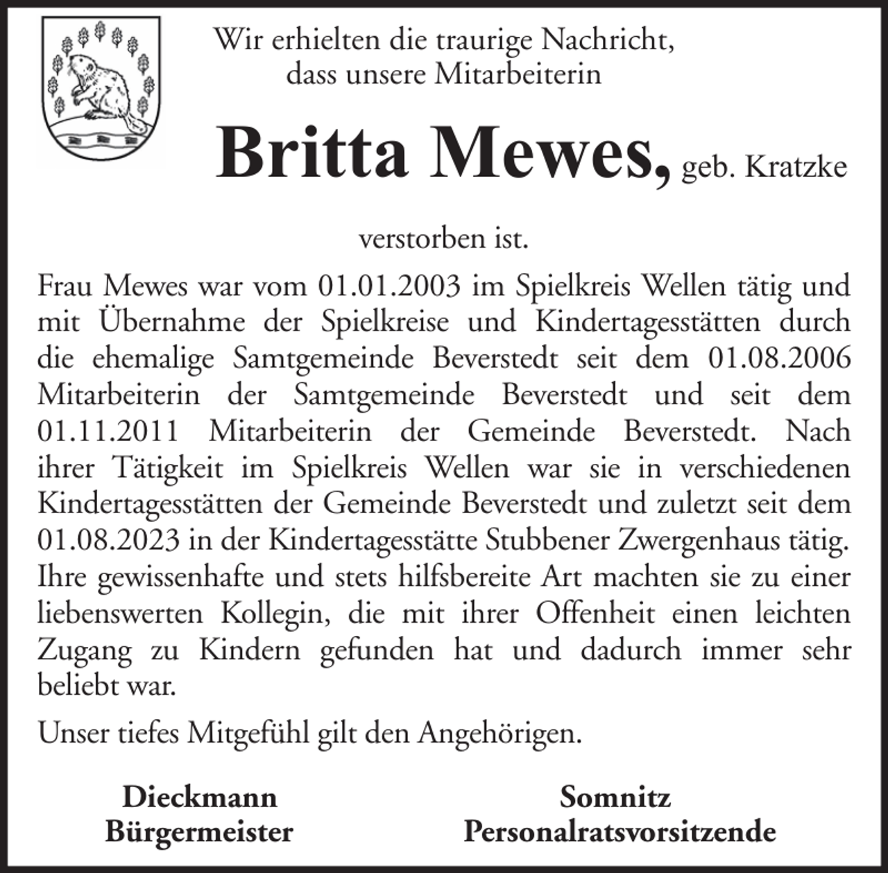 <p>Wir erhielten die traurige Nachricht,<br />dass unsere Mitarbeiterin</p><p>Britta Mewes, geb. Kratzke<br />verstorben ist.<br />Frau Mewes war vom 01.01.2003 im Spielkreis Wellen tätig und<br />mit Übernahme der Spielkreise und Kindertagesstätten durch<br />die ehemalige Samtgemeinde Beverstedt seit dem 01.08.2006<br />Mitarbeiterin der Samtgemeinde Beverstedt und seit dem<br />01.11.2011 Mitarbeiterin der Gemeinde Beverstedt. Nach<br />ihrer Tätigkeit im Spielkreis Wellen war sie in verschiedenen<br />Kindertagesstätten der Gemeinde Beverstedt und zuletzt seit dem<br />01.08.2023 in der Kindertagesstätte Stubbener Zwergenhaus tätig.<br />Ihre gewissenhafte und stets hilfsbereite Art machten sie zu einer<br />liebenswerten Kollegin, die mit ihrer Offenheit einen leichten<br />Zugang zu Kindern gefunden hat und dadurch immer sehr<br />beliebt war.<br />Unser tiefes Mitgefühl gilt den Angehörigen.<br />Dieckmann<br />Bürgermeister</p><p>Somnitz<br />Personalratsvorsitzende</p>