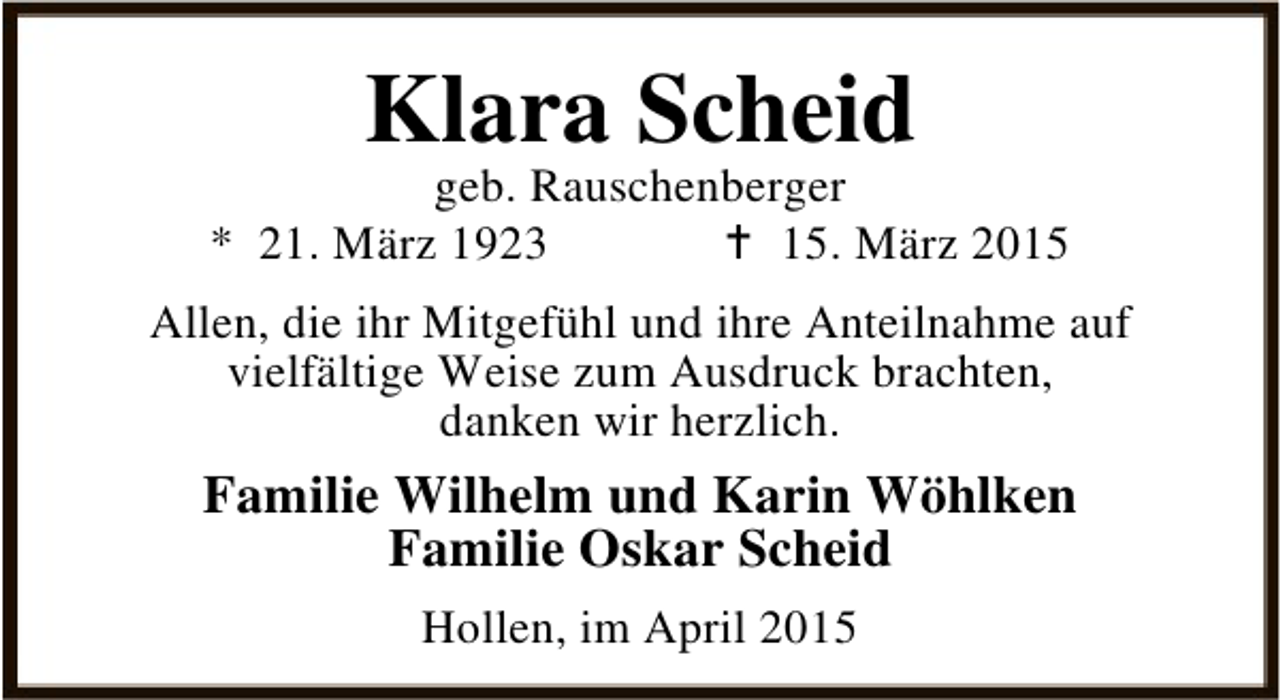 <p>Klara Scheid</p><p>geb. Rauschenberger<br />* 21. März 1923<br />B 15. März 2015<br />Allen, die ihr Mitgefühl und ihre Anteilnahme auf<br />vielfältige Weise zum Ausdruck brachten,<br />danken wir herzlich.</p><p>Familie Wilhelm und Karin Wöhlken<br />Familie Oskar Scheid<br />Hollen, im April 2015</p>