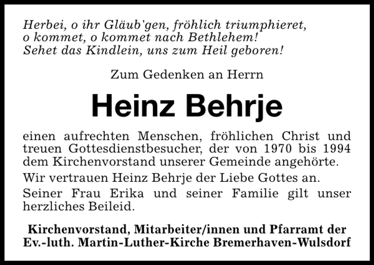 <p>Herbei, o ihr Gläub'gen, fröhlich triumphieret,<br />o kommet, o kommet nach Bethlehem!<br />Sehet das Kindlein, uns zum Heil geboren!<br />Zum Gedenken an Herrn</p><p>Heinz Behrje</p><p>einen aufrechten Menschen, fröhlichen Christ und<br />treuen Gottesdienstbesucher, der von 1970 bis 1994<br />dem Kirchenvorstand unserer Gemeinde angehörte.<br />Wir vertrauen Heinz Behrje der Liebe Gottes an.<br />Seiner Frau Erika und seiner Familie gilt unser<br />herzliches Beileid.<br />Kirchenvorstand, Mitarbeiter/innen und Pfarramt der<br />Ev.-luth. Martin-Luther-Kirche Bremerhaven-Wulsdorf</p>
