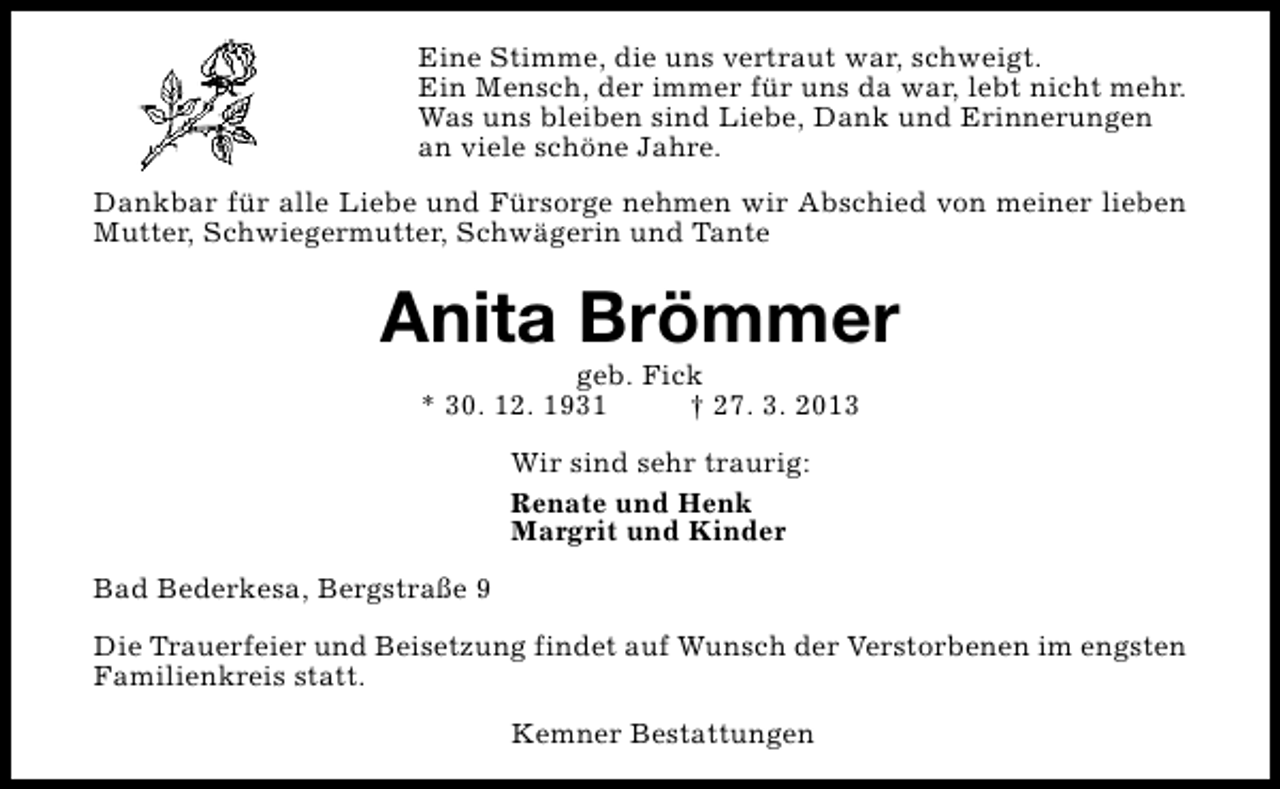 <p>Eine Stimme, die uns vertraut war, schweigt.<br />Ein Mensch, der immer für uns da war, lebt nicht mehr.<br />Was uns bleiben sind Liebe, Dank und Erinnerungen<br />an viele schöne Jahre.<br />Dankbar für alle Liebe und Fürsorge nehmen wir Abschied von meiner lieben<br />Mutter, Schwiegermutter, Schwägerin und Tante</p><p>Anita Brömmer<br />geb. Fick<br />* 30. 12. 1931<br />† 27. 3. 2013<br />Wir sind sehr traurig:<br />Renate und Henk<br />Margrit und Kinder<br />Bad Bederkesa, Bergstraße 9<br />Die Trauerfeier und Beisetzung findet auf Wunsch der Verstorbenen im engsten<br />Familienkreis statt.<br />Kemner Bestattungen</p>