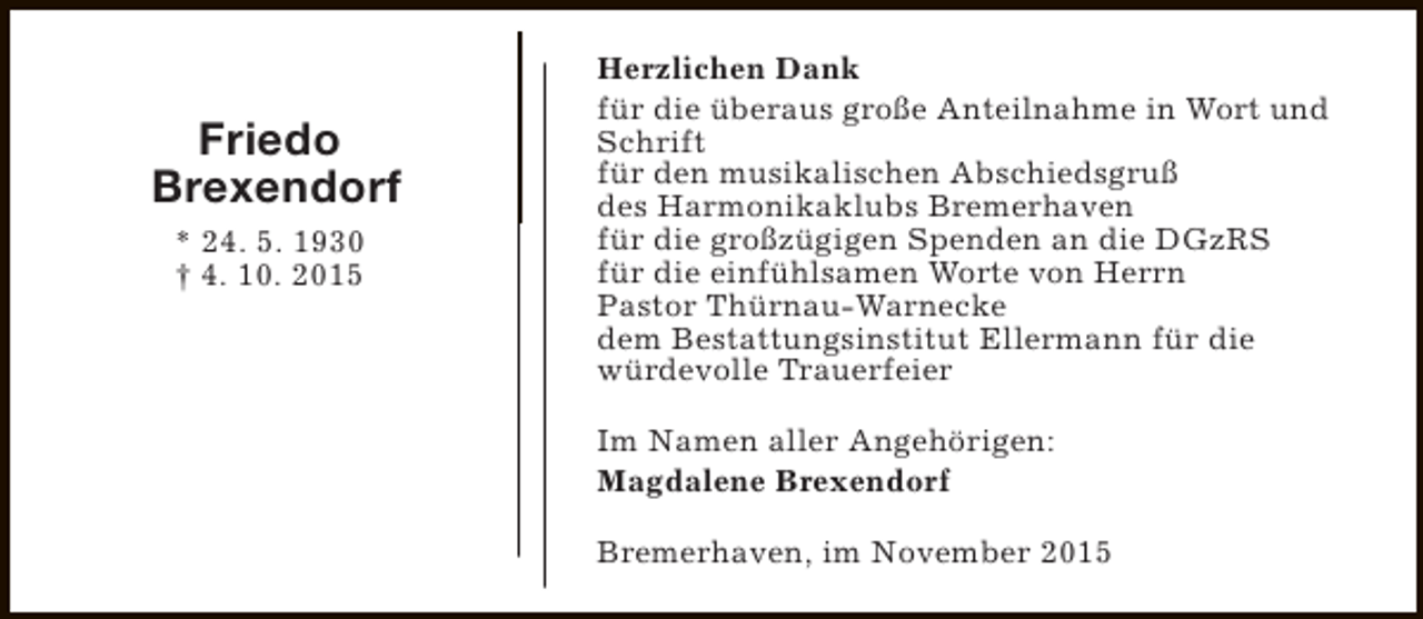 <p>Friedo<br />Brexendorf<br />* 24. 5. 1930<br />† 4. 10. 2015</p><p>Herzlichen Dank<br />für die überaus große Anteilnahme in Wort und<br />Schrift<br />für den musikalischen Abschiedsgruß<br />des Harmonikaklubs Bremerhaven<br />für die großzügigen Spenden an die DGzRS<br />für die einfühlsamen Worte von Herrn<br />Pastor Thürnau-Warnecke<br />dem Bestattungsinstitut Ellermann für die<br />würdevolle Trauerfeier<br />Im Namen aller Angehörigen:<br />Magdalene Brexendorf<br />Bremerhaven, im November 2015</p>