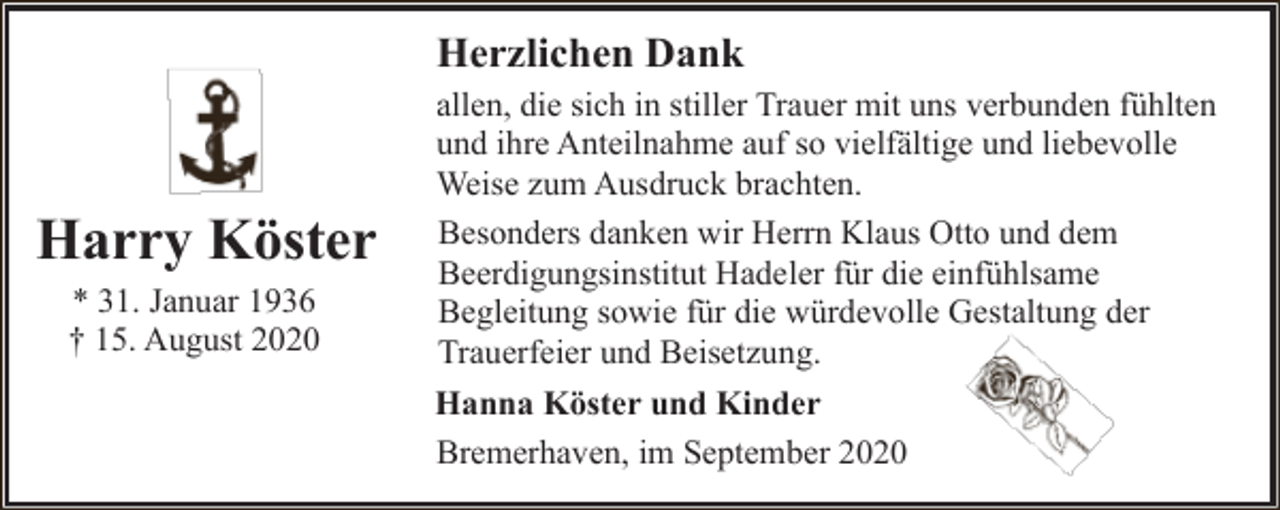 <p>Herzlichen Dank</p><p>Harry Köster<br />* 31. Januar 1936<br />† 15. August 2020</p><p>allen, die sich in stiller Trauer mit uns verbunden fühlten<br />und ihre Anteilnahme auf so vielfältige und liebevolle<br />Weise zum Ausdruck brachten.<br />Besonders danken wir Herrn Klaus Otto und dem<br />Beerdigungsinstitut Hadeler für die einfühlsame<br />Begleitung sowie für die würdevolle Gestaltung der<br />Trauerfeier und Beisetzung.<br />Hanna Köster und Kinder<br />Bremerhaven, im September 2020</p>