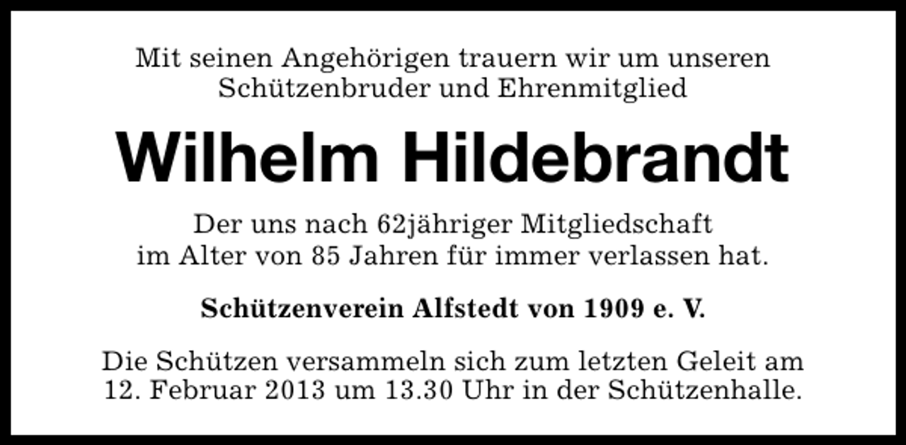 <p>Mit seinen Angehörigen trauern wir um unseren<br />Schützenbruder und Ehrenmitglied</p><p>Wilhelm Hildebrandt<br />Der uns nach 62jähriger Mitgliedschaft<br />im Alter von 85 Jahren für immer verlassen hat.<br />Schützenverein Alfstedt von 1909 e. V.<br />Die Schützen versammeln sich zum letzten Geleit am<br />12. Februar 2013 um 13.30 Uhr in der Schützenhalle.</p>