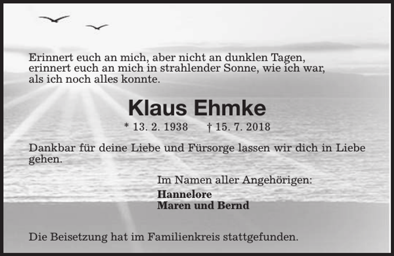 <p>Erinnert euch an mich, aber nicht an dunklen Tagen,<br />erinnert euch an mich in strahlender Sonne, wie ich war,<br />als ich noch alles konnte.</p><p>Klaus Ehmke</p><p>* 13. 2. 1938</p><p>† 15. 7. 2018</p><p>Dankbar für deine Liebe und Fürsorge lassen wir dich in Liebe<br />gehen.<br />Im Namen aller Angehörigen:<br />Hannelore<br />Maren und Bernd<br />Die Beisetzung hat im Familienkreis stattgefunden.</p>
