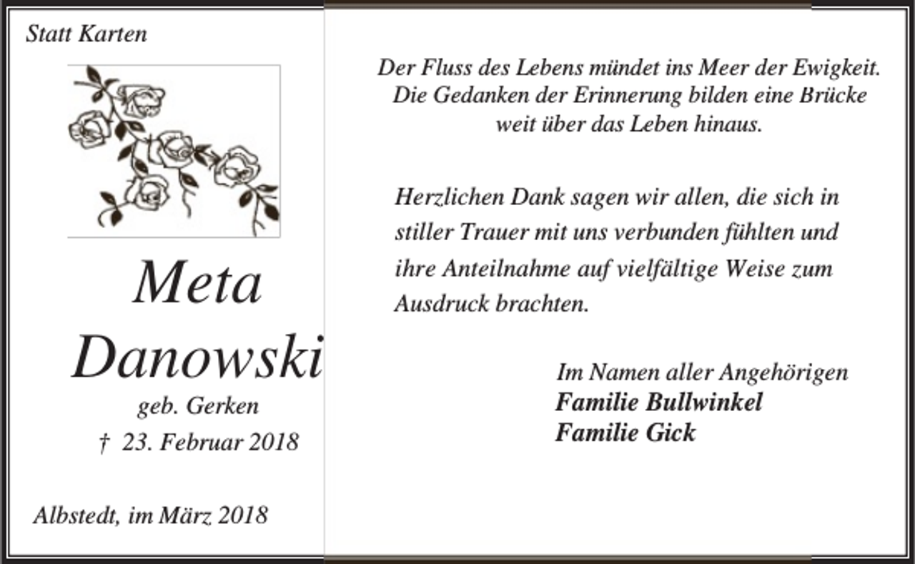 <p>Statt Karten<br />Der Fluss des Lebens mündet ins Meer der Ew<br />wigkeit.<br />Die Gedanken der Erinnerung bilden eine B<br />Brücke<br />weit über das Leben hinaus.</p><p>Meta<br />Danowski<br />geb. Gerken<br />† 23. Februar 2018</p><p>Albstedt, im März 2018</p><p>Herzlichen Dank sagen wir allen, die sich in<br />u<br />stiller Trauer mit uns verbunden fühlten und<br />ihre Anteilnahme auf vielfältige Weise zuum<br />Ausdruck brachten.<br />Im Namen aller Angehöriigen<br />Familie Bullwinkel<br />Familie Gick</p>