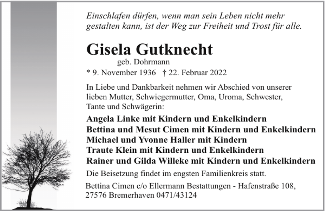 <p>Einschlafen dürfen, wenn man sein Leben nicht mehr<br />gestalten kann, ist der Weg zur Freiheit und Trost für alle.</p><p>Gisela Gutknecht</p><p>geb. Dohrmann<br />* 9. November 1936 † 22. Februar 2022<br />In Liebe und Dankbarkeit nehmen wir Abschied von unserer<br />lieben Mutter, Schwiegermutter, Oma, Uroma, Schwester,<br />Tante und Schwägerin:</p><p>Angela Linke mit Kindern und Enkelkindern<br />Bettina und Mesut Cimen mit Kindern und Enkelkindern<br />Michael und Yvonne Haller mit Kindern<br />Traute Klein mit Kindern und Enkelkindern<br />Rainer und Gilda Willeke mit Kindern und Enkelkindern<br />Die Beisetzung findet im engsten Familienkreis statt.<br />Bettina Cimen c/o Ellermann Bestattungen - Hafenstraße 108,<br />27576 Bremerhaven 0471/43124</p>