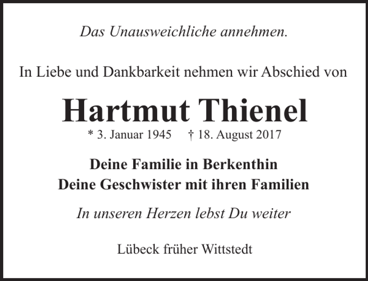 <p>Das Unausweichliche annehmen.<br />In Liebe und Dankbarkeit nehmen wir Abschied von</p><p>Hartmut Thienel<br />* 3. Januar 1945</p><p>† 18. August 2017</p><p>Deine Familie in Berkenthin<br />Deine Geschwister mit ihren Familien<br />In unseren Herzen lebst Du weiter<br />Lübeck früher Wittstedt</p>