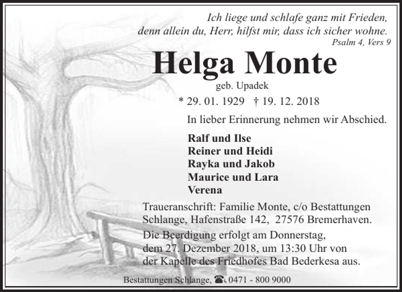 <p>Ich liege und schlafe ganz mit Frieden,<br />denn allein du, Herr, hilfst mir, dass ich sicher wohne.</p><p>Psalm 4, Vers 9</p><p>Helga Monte<br />geb. Upadek</p><p>* 29. 01. 1929 † 19. 12. 2018<br />In lieber Erinnerung nehmen wir Abschied.<br />Ralf und Ilse<br />Reiner und Heidi<br />Rayka und Jakob<br />Maurice und Lara<br />Verena<br />Traueranschrift: Familie Monte, c/o Bestattungen<br />Schlange, Hafenstraße 142, 27576 Bremerhaven.<br />Die Beerdigung erfolgt am Donnerstag,<br />dem 27. Dezember 2018, um 13:30 Uhr von<br />der Kapelle des Friedhofes Bad Bederkesa aus.<br />Bestattungen Schlange,</p><p>0471 - 800 9000</p>
