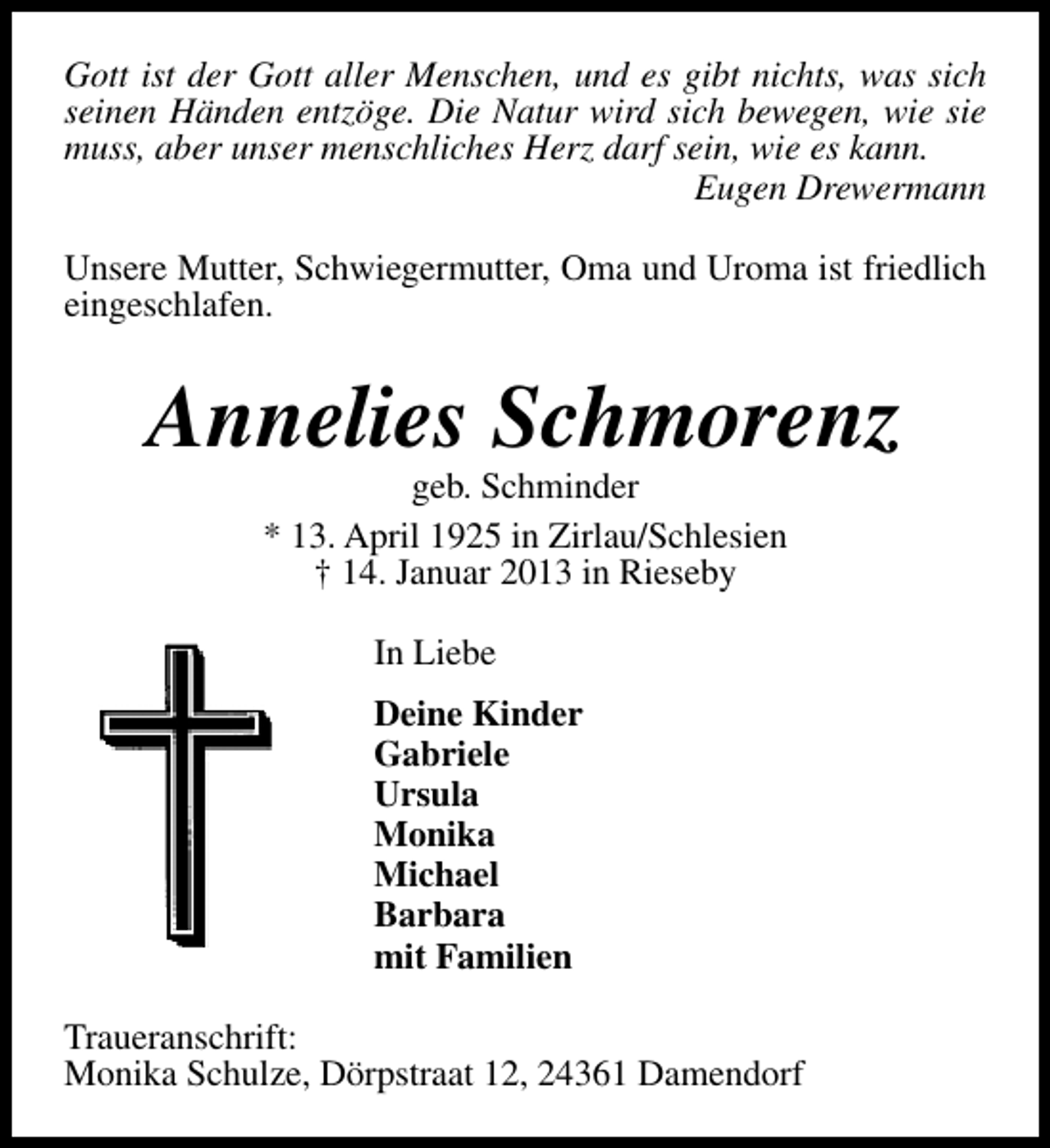 <p>Gott ist der Gott aller Menschen, und es gibt nichts, was sich<br />seinen Händen entzöge. Die Natur wird sich bewegen, wie sie<br />muss, aber unser menschliches Herz darf sein, wie es kann.<br />Eugen Drewermann<br />Unsere Mutter, Schwiegermutter, Oma und Uroma ist friedlich<br />eingeschlafen.</p><p>Annelies Schmorenz<br />geb. Schminder<br />* 13. April 1925 in Zirlau/Schlesien<br />† 14. Januar 2013 in Rieseby<br />In Liebe<br />Deine Kinder<br />Gabriele<br />Ursula<br />Monika<br />Michael<br />Barbara<br />mit Familien<br />Traueranschrift:<br />Monika Schulze, Dörpstraat 12, 24361 Damendorf</p>