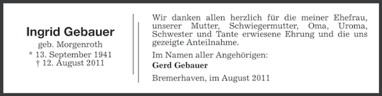 <p>Ingrid Gebauer<br />geb. Morgenroth<br />* 13. September 1941<br />† 12. August 2011</p><p>Wir danken allen herzlich für die meiner Ehefrau,<br />unserer Mutter, Schwiegermutter, Oma, Uroma,<br />Schwester und Tante erwiesene Ehrung und die uns<br />gezeigte Anteilnahme.<br />Im Namen aller Angehörigen:<br />Gerd Gebauer<br />Bremerhaven, im August 2011</p>