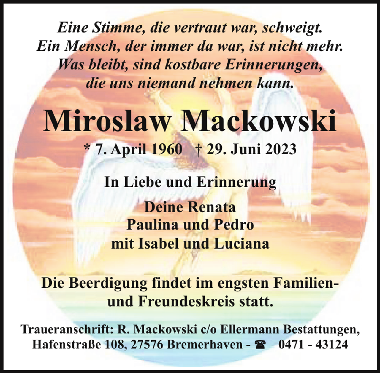 <p>Eine Stimme, die vertraut war, schweigt.<br />Ein Mensch, der immer da war, ist nicht mehr.<br />Was bleibt, sind kostbare Erinnerungen,<br />die uns niemand nehmen kann.</p><p>Miroslaw Mackowski<br />* 7. April 1960 † 29. Juni 2023<br />In Liebe und Erinnerung<br />Deine Renata<br />Paulina und Pedro<br />mit Isabel und Luciana<br />Die Beerdigung findet im engsten Familienund Freundeskreis statt.<br />Traueranschrift: R. Mackowski c/o Ellermann Bestattungen,<br />Hafenstraße 108, 27576 Bremerhaven 0471 - 43124</p>