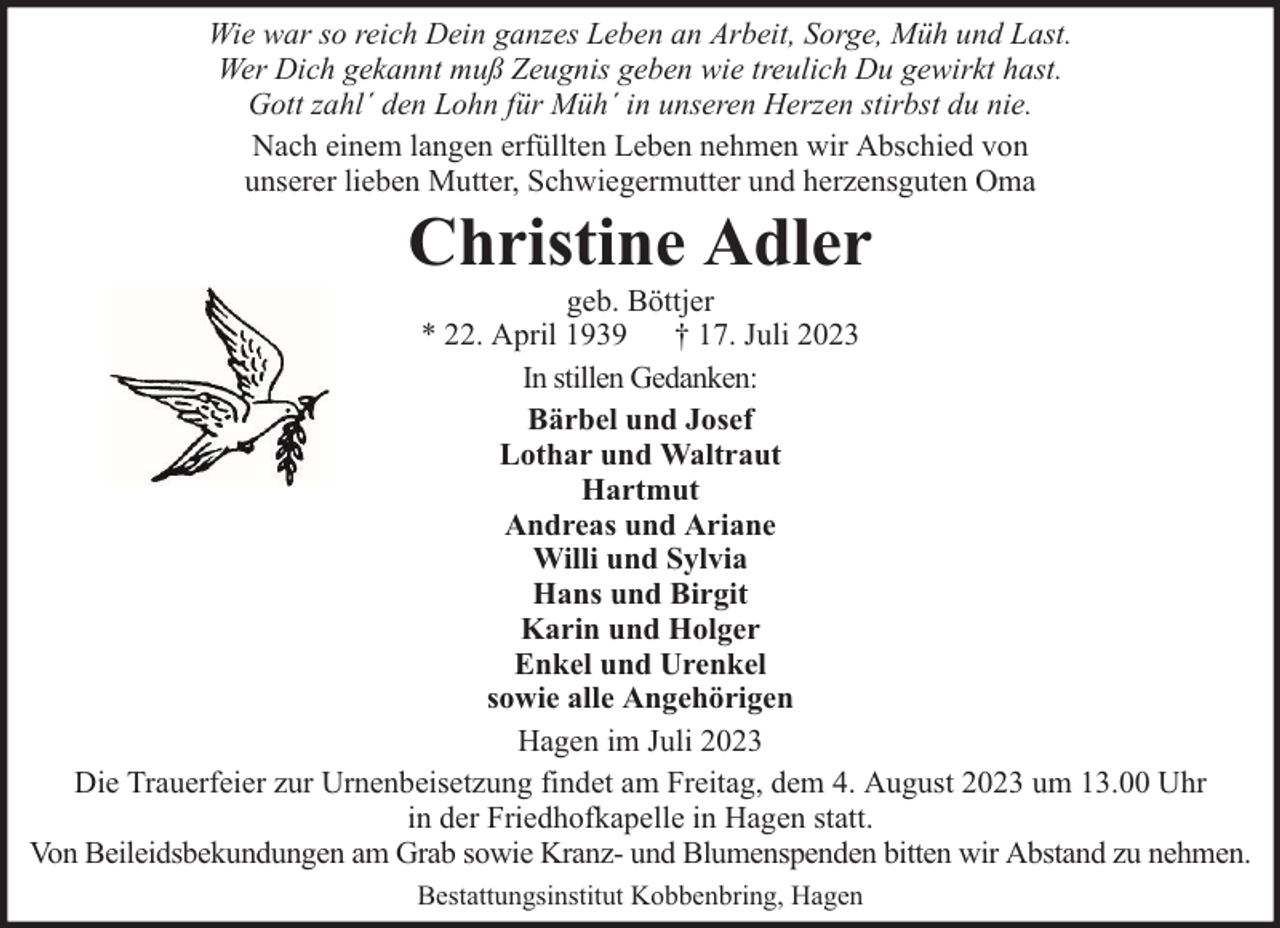 <p>Wie war so reich Dein ganzes Leben an Arbeit, Sorge, Müh und Last.<br />Wer Dich gekannt muß Zeugnis geben wie treulich Du gewirkt hast.<br />Gott zahl´ den Lohn für Müh´ in unseren Herzen stirbst du nie.<br />Nach einem langen erfüllten Leben nehmen wir Abschied von<br />unserer lieben Mutter, Schwiegermutter und herzensguten Oma</p><p>Christine Adler</p><p>geb. Böttjer<br />* 22. April 1939 † 17. Juli 2023<br />In stillen Gedanken:<br />Bärbel und Josef<br />Lothar und Waltraut<br />Hartmut<br />Andreas und Ariane<br />Willi und Sylvia<br />Hans und Birgit<br />Karin und Holger<br />Enkel und Urenkel<br />sowie alle Angehörigen<br />Hagen im Juli 2023<br />Die Trauerfeier zur Urnenbeisetzung findet am Freitag, dem 4. August 2023 um 13.00 Uhr<br />in der Friedhofkapelle in Hagen statt.<br />Von Beileidsbekundungen am Grab sowie Kranz- und Blumenspenden bitten wir Abstand zu nehmen.<br />Bestattungsinstitut Kobbenbring, Hagen</p>