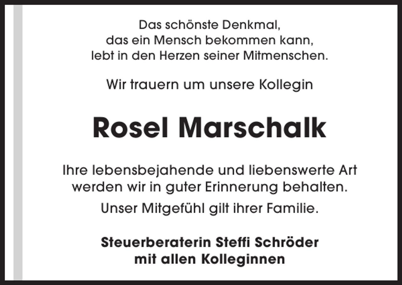 <p>Das schönste Denkmal,<br />das ein Mensch bekommen kann,<br />lebt in den Herzen seiner Mitmenschen.</p><p>Wir trauern um unsere Kollegin</p><p>Rosel Marschalk<br />Ihre lebensbejahende und liebenswerte Art<br />werden wir in guter Erinnerung behalten.<br />Unser Mitgefühl gilt ihrer Familie.<br />Steuerberaterin Steffi Schröder<br />mit allen Kolleginnen</p>