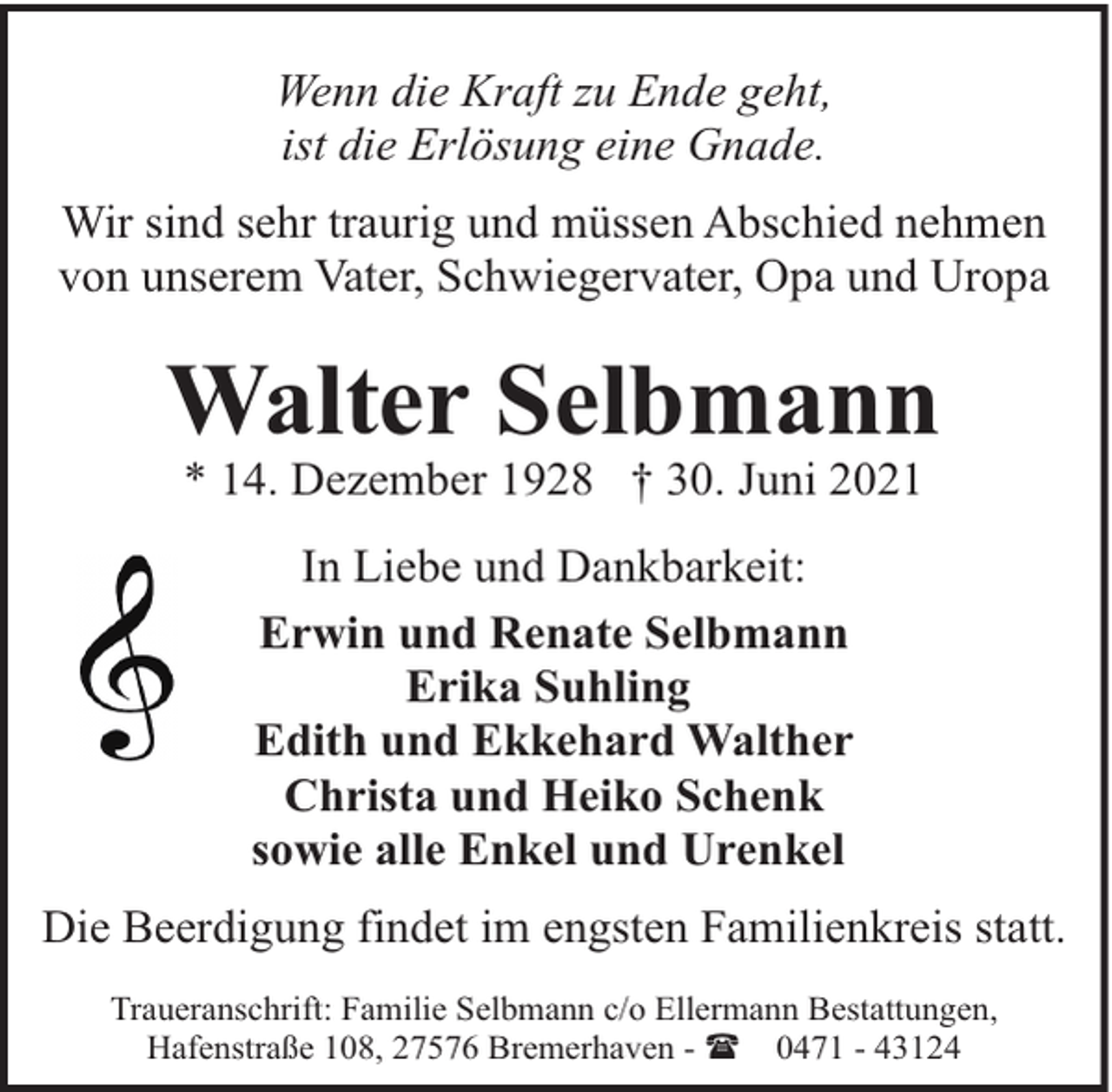 <p>Wenn die Kraft zu Ende geht,<br />ist die Erlösung eine Gnade.<br />Wir sind sehr traurig und müssen Abschied nehmen<br />von unserem Vater, Schwiegervater, Opa und Uropa</p><p>Walter Selbmann<br />* 14. Dezember 1928 † 30. Juni 2021<br />In Liebe und Dankbarkeit:<br />Erwin und Renate Selbmann<br />Erika Suhling<br />Edith und Ekkehard Walther<br />Christa und Heiko Schenk<br />sowie alle Enkel und Urenkel<br />Die Beerdigung findet im engsten Familienkreis statt.<br />Traueranschrift: Familie Selbmann c/o Ellermann Bestattungen,<br />Hafenstraße 108, 27576 Bremerhaven - ( 0471 - 43124</p>