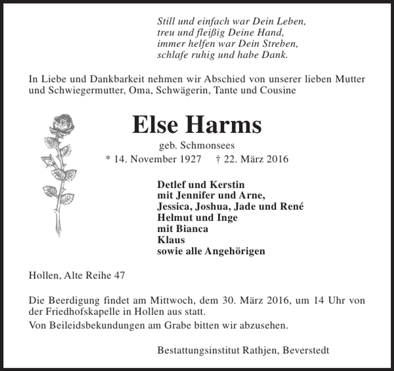 <p>Still und einfach war Dein Leben,<br />treu und fleißig Deine Hand,<br />immer helfen war Dein Streben,<br />schlafe ruhig und habe Dank.<br />In Liebe und Dankbarkeit nehmen wir Abschied von unserer lieben Mutter<br />und Schwiegermutter, Oma, Schwägerin, Tante und Cousine</p><p>Else Harms</p><p>geb. Schmonsees<br />* 14. November 1927 † 22. März 2016<br />Detlef und Kerstin<br />mit Jennifer und Arne,<br />Jessica, Joshua, Jade und René<br />Helmut und Inge<br />mit Bianca<br />Klaus<br />sowie alle Angehörigen<br />Hollen, Alte Reihe 47<br />Die Beerdigung findet am Mittwoch, dem 30. März 2016, um 14 Uhr von<br />der Friedhofskapelle in Hollen aus statt.<br />Von Beileidsbekundungen am Grabe bitten wir abzusehen.<br />Bestattungsinstitut Rathjen, Beverstedt</p>
