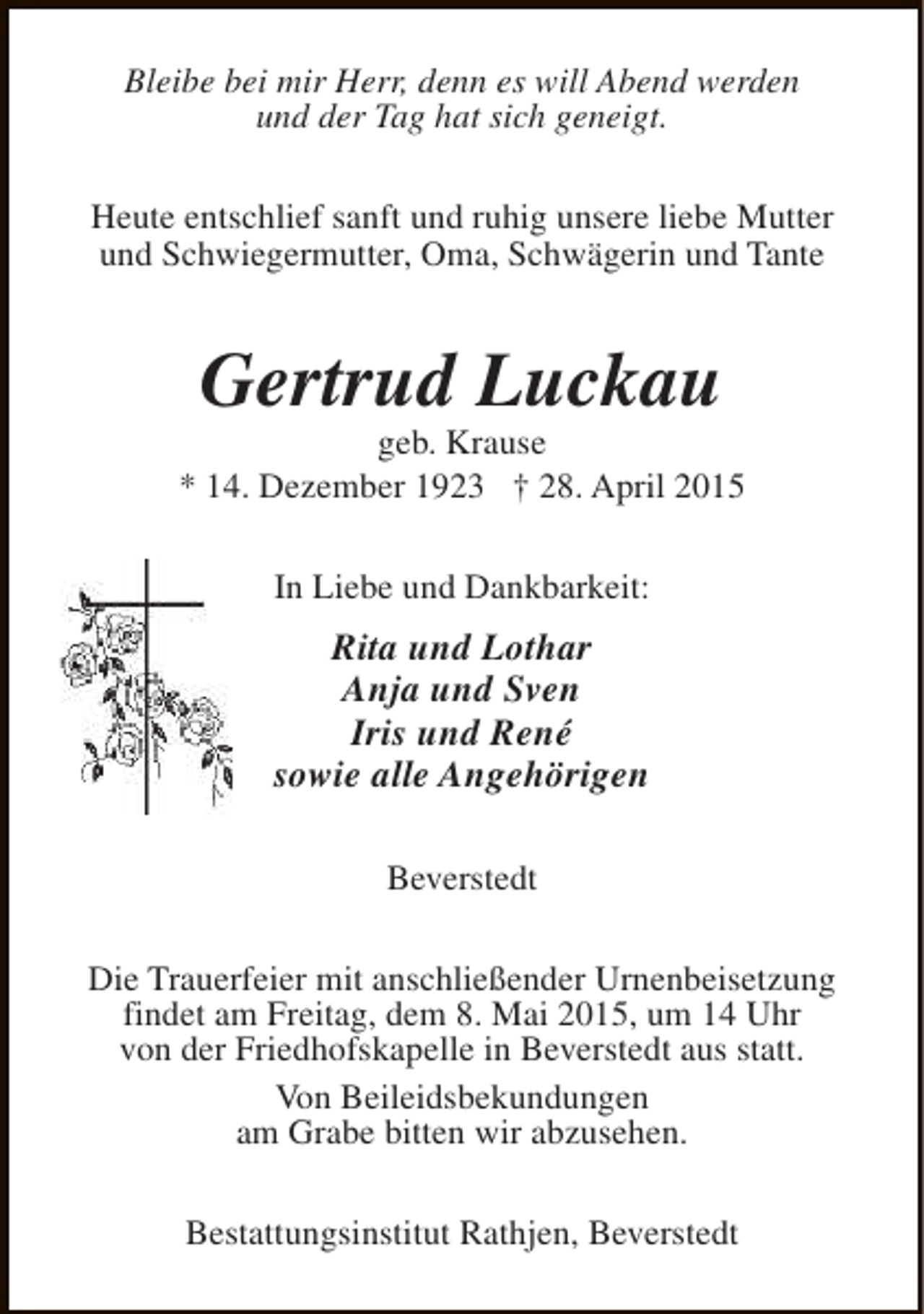 <p>Bleibe bei mir Herr, denn es will Abend werden<br />und der Tag hat sich geneigt.<br />Heute entschlief sanft und ruhig unsere liebe Mutter<br />und Schwiegermutter, Oma, Schwägerin und Tante</p><p>Gertrud Luckau</p><p>geb. Krause<br />* 14. Dezember 1923 † 28. April 2015<br />In Liebe und Dankbarkeit:</p><p>Rita und Lothar<br />Anja und Sven<br />Iris und René<br />sowie alle Angehörigen<br />Beverstedt<br />Die Trauerfeier mit anschließender Urnenbeisetzung<br />findet am Freitag, dem 8. Mai 2015, um 14 Uhr<br />von der Friedhofskapelle in Beverstedt aus statt.<br />Von Beileidsbekundungen<br />am Grabe bitten wir abzusehen.<br />Bestattungsinstitut Rathjen, Beverstedt</p>