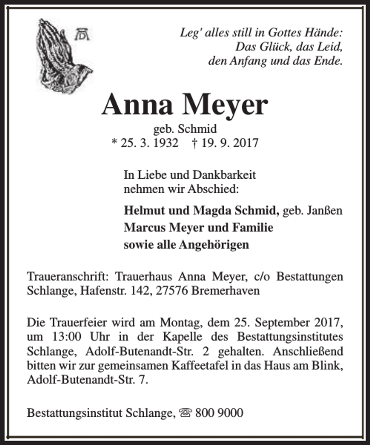 <p>Leg' alles still in Gottes Hände:<br />Das Glück, das Leid,<br />den Anfang und das Ende.</p><p>Anna Meyer<br />geb. Schmid<br />* 25. 3. 1932 † 19. 9. 2017<br />In Liebe und Dankbarkeit<br />nehmen wir Abschied:<br />Helmut und Magda Schmid, geb. Janßen<br />Marcus Meyer und Familie<br />sowie alle Angehörigen<br />Traueranschrift: Trauerhaus Anna Meyer, c/o Bestattungen<br />Schlange, Hafenstr. 142, 27576 Bremerhaven<br />Die Trauerfeier wird am Montag, dem 25. September 2017,<br />um 13:00 Uhr in der Kapelle des Bestattungsinstitutes<br />Schlange, Adolf-Butenandt-Str. 2 gehalten. Anschließend<br />bitten wir zur gemeinsamen Kaffeetafel in das Haus am Blink,<br />Adolf-Butenandt-Str. 7.<br />Bestattungsinstitut Schlange, s 800 9000</p>
