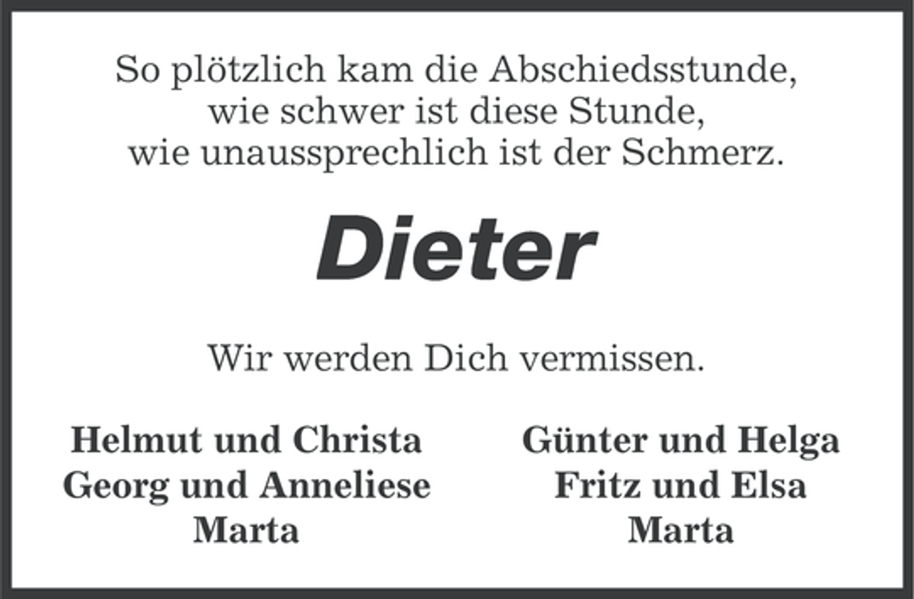 <p>So plötzlich kam die Abschiedsstunde,<br />wie schwer ist diese Stunde,<br />wie unaussprechlich ist der Schmerz.</p><p>Dieter<br />Wir werden Dich vermissen.<br />Helmut und Christa<br />Georg und Anneliese<br />Marta</p><p>Günter und Helga<br />Fritz und Elsa<br />Marta</p>