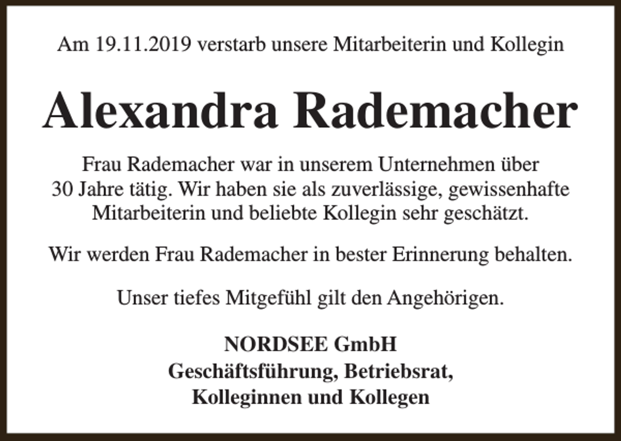 <p>Am 19.11.2019 verstarb unsere Mitarbeiterin und Kollegin</p><p>Alexandra Rademacher<br />Frau Rademacher war in unserem Unternehmen über<br />30 Jahre tätig. Wir haben sie als zuverlässige, gewissenhafte<br />Mitarbeiterin und beliebte Kollegin sehr geschätzt.<br />Wir werden Frau Rademacher in bester Erinnerung behalten.<br />Unser tiefes Mitgefühl gilt den Angehörigen.<br />NORDSEE GmbH<br />Geschäftsführung, Betriebsrat,<br />Kolleginnen und Kollegen</p>