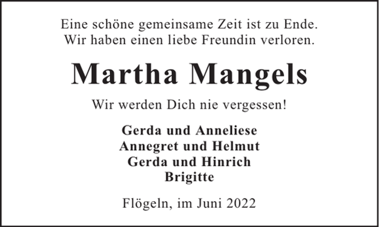 <p>Eine schöne gemeinsame Zeit ist zu Ende.<br />Wir haben einen liebe Freundin verloren.</p><p>Martha Mangels<br />Wir werden Dich nie vergessen!<br />Gerda und Anneliese<br />Annegret und Helmut<br />Gerda und Hinrich<br />Brigitte<br />Flögeln, im Juni 2022</p>