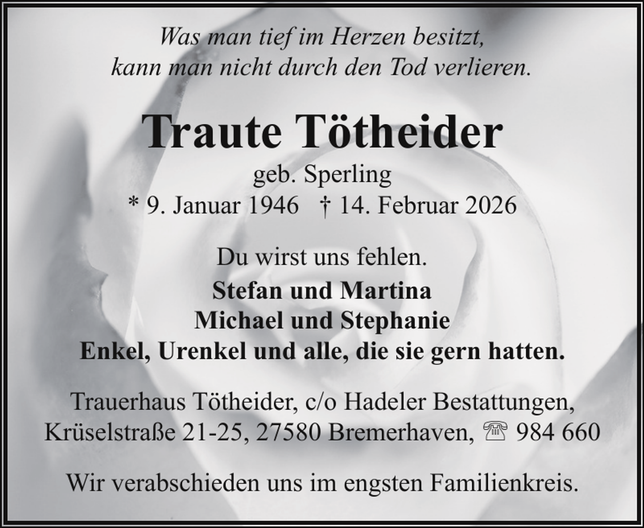 <p>Was man tief im Herzen besitzt,<br />kann man nicht durch den Tod verlieren.</p><p>Traute Tötheider</p><p>geb. Sperling<br />* 9. Januar 1946 † 14. Februar 2026<br />Du wirst uns fehlen.<br />Stefan und Martina<br />Michael und Stephanie<br />Enkel, Urenkel und alle, die sie gern hatten.<br />Trauerhaus Tötheider, c/o Hadeler Bestattungen,<br />Krüselstraße 21-25, 27580 Bremerhaven, ' 984 660<br />Wir verabschieden uns im engsten Familienkreis.</p>