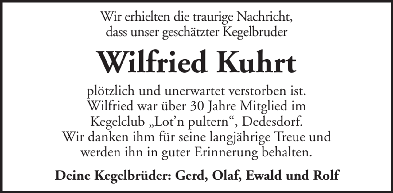 <p>Wir erhielten die traurige Nachricht,<br />dass unser geschätzter Kegelbruder</p><p>Wilfried Kuhrt<br />plötzlich und unerwartet verstorben ist.<br />Wilfried war über 30 Jahre Mitglied im<br />Kegelclub „Lot’n pultern“, Dedesdorf.<br />Wir danken ihm für seine langjährige Treue und<br />werden ihn in guter Erinnerung behalten.<br />Deine Kegelbrüder: Gerd, Olaf, Ewald und Rolf</p>