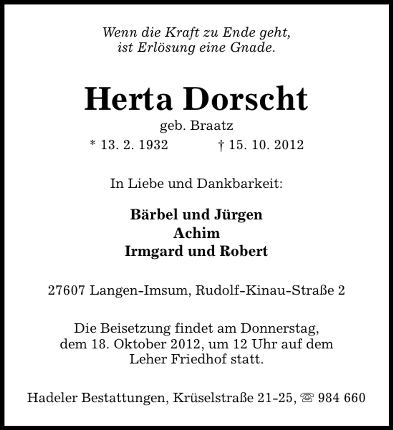 <p>Wenn die Kraft zu Ende geht,<br />ist Erlösung eine Gnade.</p><p>Herta Dorscht<br />geb. Braatz<br />* 13. 2. 1932<br />† 15. 10. 2012<br />In Liebe und Dankbarkeit:</p><p>Bärbel und Jürgen<br />Achim<br />Irmgard und Robert<br />27607 Langen-Imsum, Rudolf-Kinau-Straße 2<br />Die Beisetzung findet am Donnerstag,<br />dem 18. Oktober 2012, um 12 Uhr auf dem<br />Leher Friedhof statt.<br />Hadeler Bestattungen, Krüselstraße 21-25, s 984 660</p>