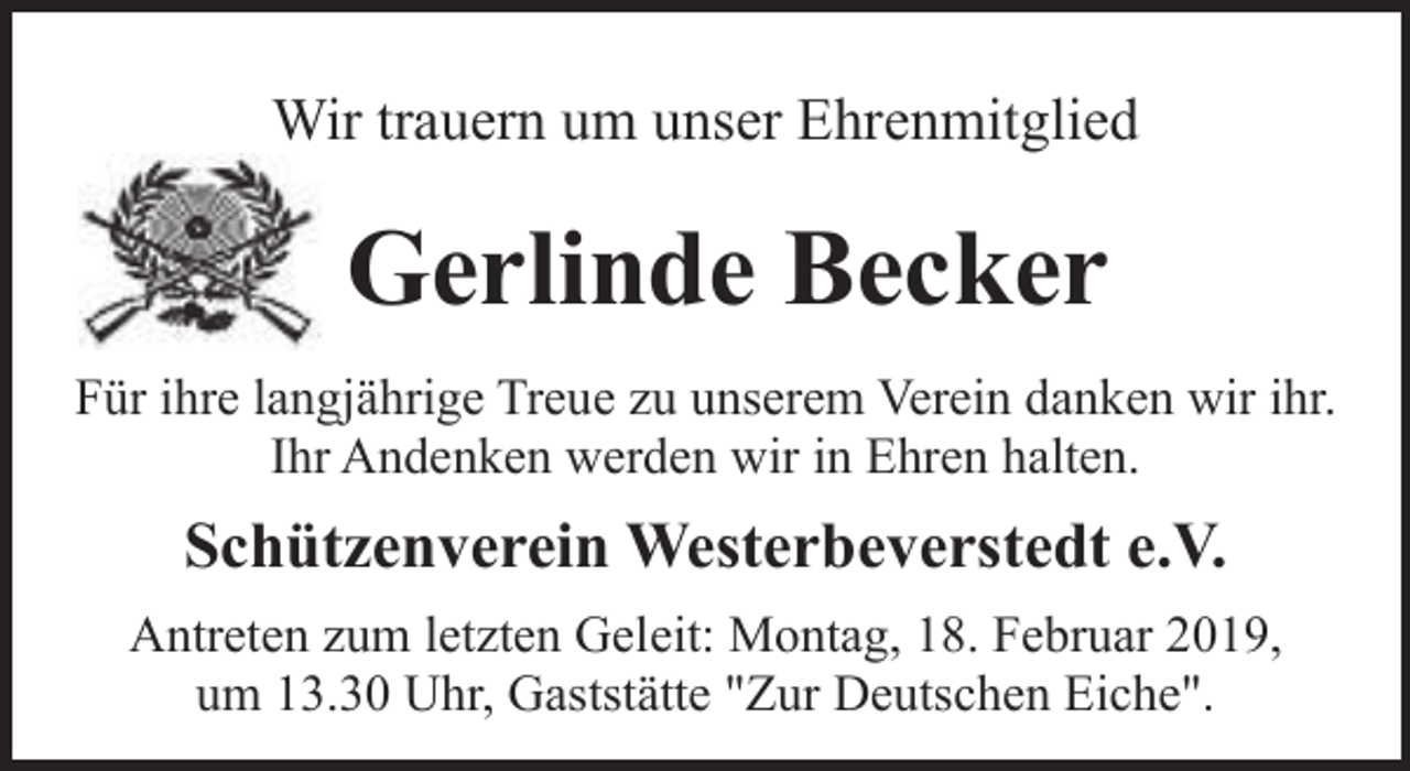 <p>Wir trauern um unser Ehrenmitglied</p><p>Gerlinde Becker<br />Für ihre langjährige Treue zu unserem Verein danken wir ihr.<br />Ihr Andenken werden wir in Ehren halten.</p><p>Schützenverein Westerbeverstedt e.V.<br />Antreten zum letzten Geleit: Montag, 18. Februar 2019,<br />um 13.30 Uhr, Gaststätte "Zur Deutschen Eiche".</p>