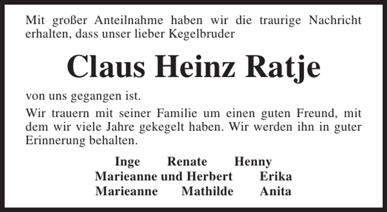<p>Mit großer Anteilnahme haben wir die traurige Nachricht<br />erhalten, dass unser lieber Kegelbruder</p><p>Claus Heinz Ratje</p><p>von uns gegangen ist.<br />Wir trauern mit seiner Familie um einen guten Freund, mit<br />dem wir viele Jahre gekegelt haben. Wir werden ihn in guter<br />Erinnerung behalten.<br />Inge<br />Renate<br />Henny<br />Marieanne und Herbert<br />Erika<br />Marieanne<br />Mathilde<br />Anita</p>