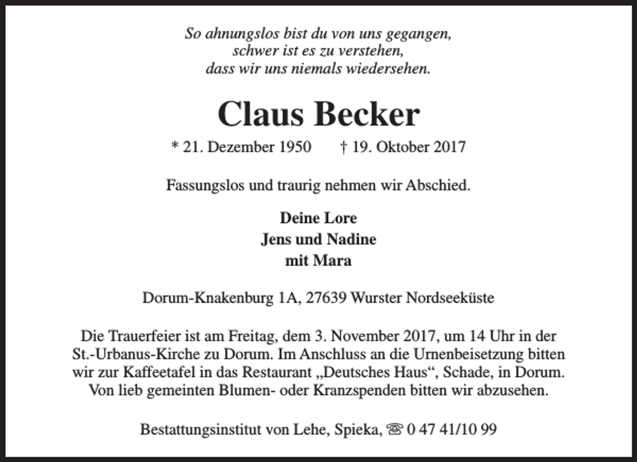 <p>So ahnungslos bist du von uns gegangen,<br />schwer ist es zu verstehen,<br />dass wir uns niemals wiedersehen.</p><p>Claus Becker</p><p>* 21. Dezember 1950</p><p>† 19. Oktober 2017</p><p>Fassungslos und traurig nehmen wir Abschied.<br />Deine Lore<br />Jens und Nadine<br />mit Mara<br />Dorum-Knakenburg 1A, 27639 Wurster Nordseeküste<br />Die Trauerfeier ist am Freitag, dem 3. November 2017, um 14 Uhr in der<br />St.-Urbanus-Kirche zu Dorum. Im Anschluss an die Urnenbeisetzung bitten<br />wir zur Kaffeetafel in das Restaurant „Deutsches Haus“, Schade, in Dorum.<br />Von lieb gemeinten Blumen- oder Kranzspenden bitten wir abzusehen.<br />Bestattungsinstitut von Lehe, Spieka, s 0 47 41/10 99</p>