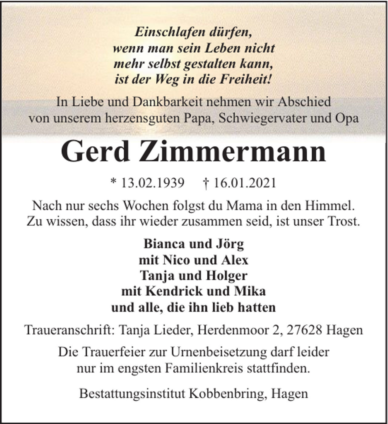 <p>Einschlafen dürfen,<br />wenn man sein Leben nicht<br />mehr selbst gestalten kann,<br />ist der Weg in die Freiheit!<br />In Liebe und Dankbarkeit nehmen wir Abschied<br />von unserem herzensguten Papa, Schwiegervater und Opa</p><p>Gerd Zimmermann<br />* 13.02.1939</p><p>† 16.01.2021</p><p>Nach nur sechs Wochen folgst du Mama in den Himmel.<br />Zu wissen, dass ihr wieder zusammen seid, ist unser Trost.<br />Bianca und Jörg<br />mit Nico und Alex<br />Tanja und Holger<br />mit Kendrick und Mika<br />und alle, die ihn lieb hatten<br />Traueranschrift: Tanja Lieder, Herdenmoor 2, 27628 Hagen<br />Die Trauerfeier zur Urnenbeisetzung darf leider<br />nur im engsten Familienkreis stattfinden.<br />Bestattungsinstitut Kobbenbring, Hagen</p>