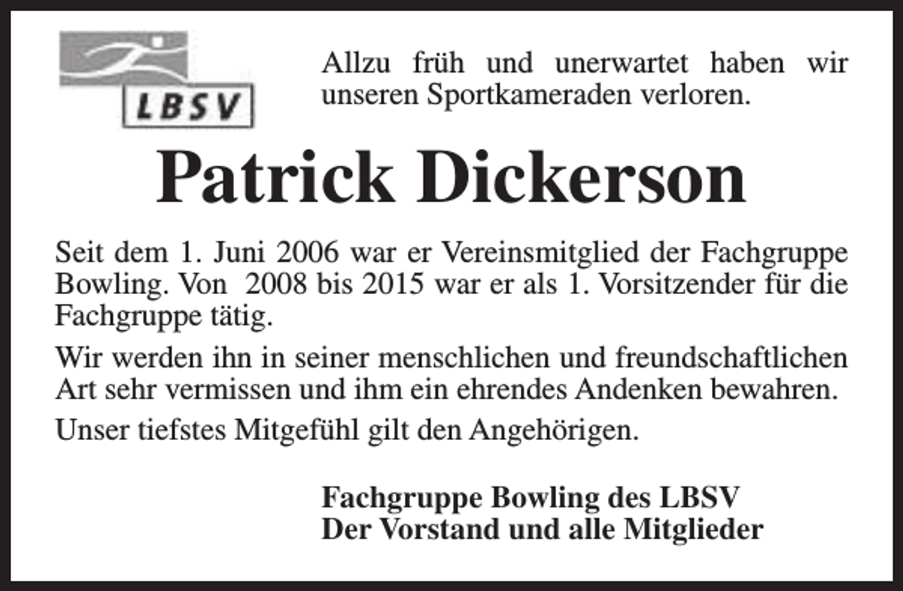 <p>Allzu früh und unerwartet haben wir<br />unseren Sportkameraden verloren.</p><p>Patrick Dickerson<br />Seit dem 1. Juni 2006 war er Vereinsmitglied der Fachgruppe<br />Bowling. Von 2008 bis 2015 war er als 1. Vorsitzender für die<br />Fachgruppe tätig.<br />Wir werden ihn in seiner menschlichen und freundschaftlichen<br />Art sehr vermissen und ihm ein ehrendes Andenken bewahren.<br />Unser tiefstes Mitgefühl gilt den Angehörigen.<br />Fachgruppe Bowling des LBSV<br />Der Vorstand und alle Mitglieder</p>