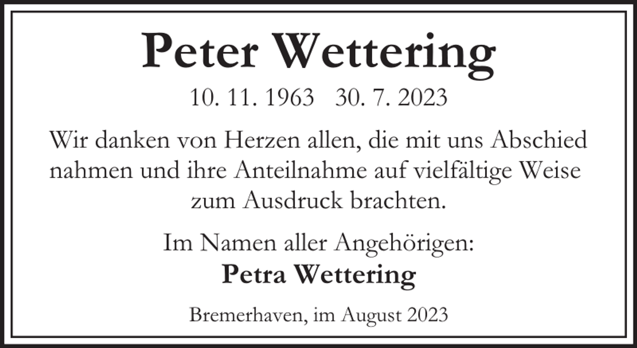 <p>Peter Wettering<br />10. 11. 1960. 7. 2023</p><p>Wir danken von Herzen allen, die mit uns Abschied<br />nahmen und ihre Anteilnahme auf vielfältige Weise<br />zum Ausdruck brachten.<br />Im Namen aller Angehörigen:</p><p>Petra Wettering</p><p>Bremerhaven, im August 2023</p>