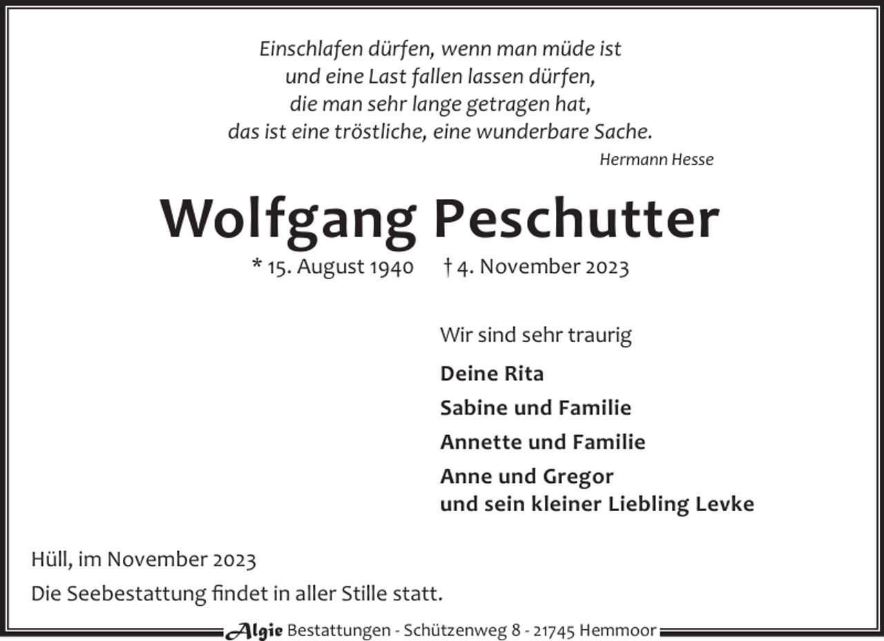 <p>Einschlafen dürfen, wenn man müde ist<br />und eine Last fallen lassen dürfen,<br />die man sehr lange getragen hat,<br />das ist eine tröstliche, eine wunderbare Sache.<br />Hermann Hesse</p><p>Wolfgang Peschutter<br />* 15. August 1940</p><p>† 4. November 2023</p><p>Wir sind sehr traurig<br />Deine Rita<br />Sabine und Familie<br />Annette und Familie<br />Anne und Gregor<br />und sein kleiner Liebling Levke<br />Hüll, im November 2023<br />Die Seebestattung ﬁndet in aller Stille statt.<br />Algie Bestattungen - Schützenweg 8 - 21745 Hemmoor</p>