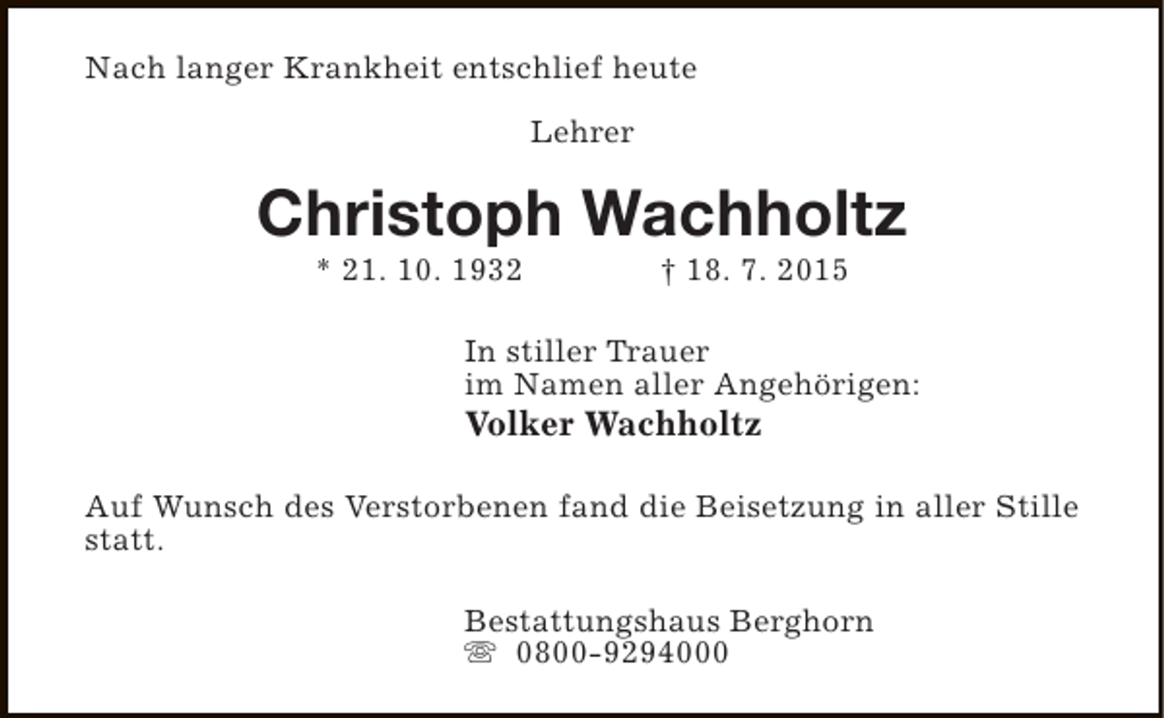 <p>Nach langer Krankheit entschlief heute<br />Lehrer</p><p>Christoph Wachholtz<br />* 21. 10. 1932</p><p>† 18. 7. 2015</p><p>In stiller Trauer<br />im Namen aller Angehörigen:</p><p>Volker Wachholtz</p><p>Auf Wunsch des Verstorbenen fand die Beisetzung in aller Stille<br />statt.<br />Bestattungshaus Berghorn<br />s 0800-9294000</p>