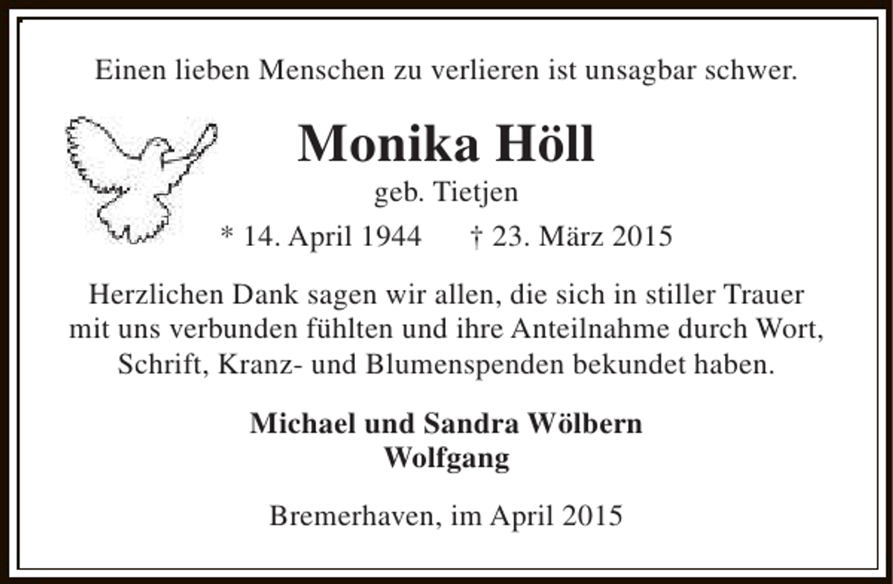 <p>Einen lieben Menschen zu verlieren ist unsagbar schwer.</p><p>Monika Höll</p><p>geb. Tietjen<br />* 14. April 1944<br />† 23. März 2015<br />Herzlichen Dank sagen wir allen, die sich in stiller Trauer<br />mit uns verbunden fühlten und ihre Anteilnahme durch Wort,<br />Schrift, Kranz- und Blumenspenden bekundet haben.<br />Michael und Sandra Wölbern<br />Wolfgang<br />Bremerhaven, im April 2015</p>